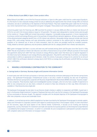 n Bilbao Bizkaia Kuxta (BBK) in Spain: Green product offers


Bilbao Bizkaia Kuxta (BBK) is one of the first financial institutions in Spain to offer green credit lines for a wide range of products.
It is the result of a new corporate strategy aimed not only at addressing the opportunities that climate change offers to financial
institutions, but also at contributing to the objectives of the Kyoto Protocol. They have created three green credit lines for financing
cars, home improvement loans, and equipment and green mortgages. These products are mainly addressed to private customers.

Concerning green loans for financing cars, BBK launched this product in January 2008 and offers an interest rate discount of
0.5% for cars with CO2 emissions below or equal to 120 grams/km. The green loans designated to improve homes were brought
to the market on 1 August 2008 and include three product categories: i) renewable energy equipment, ii) home improvements
to enhance comfort and energy efficiency and iii) the purchase of energy efficient domestic appliances. All loans provided for any
of the aforementioned categories benefit from a 0.5% interest rate reduction. Renewable energy measures include solar thermal
energy (STE), wind energy, biomass and solar photovoltaic products connected to the national grid for energy production
purposes or for individual use. In terms of home renovation, loans for clients are provided mainly for insulation purposes.
Finally, related to domestic appliances only the products labelled with the A+ category benefit from interest rate reductions.

BBK’s green mortgages have been a success and were very well received among clients and the press since their launch in May
2008. They do not provide an interest rate reduction, but rather a financial bonus of up to EUR 1,000 per purchase of new houses
and apartments dating from 2007 that have received an energy efficiency label. Given that there was no Spanish regulation in
this field, Kuxta had to develop its own energy efficiency label application. They did this with the help of architects, civil engineers
and plumbers to define an appropriate set of indicators. Under this scheme, Kuxta gives a cheque to its customer for an amount
of EUR 1,000 if the certification obtained is energy class A, EUR 750 for an energy class B certification and EUR 500 for an energy
class C certification.



4.     MAKING A RESPONSIBLE CONTRIBUTION TO THE COMMUNITY

n Savings banks in Germany: Business Angels and Customer Information Centres


In recent years over half of all start-up business in Germany were financed by institutions belonging to the German savings banks
group – the Sparkassen-Finanzgruppe. Entrepreneurial success is not only a matter of creativity, but also one of experience.
Therefore the German savings banks cooperate with Business Angels Netzwerk Deutschland (BAND) and assign “business angels”
to new companies. These business angels are knowledgeable business managers, who not only have a wealth of experience to
offer to new companies but can also share a network of contacts to help new enterprises on their way. More information is
available at: http://www.business-angels.de/.

The Sparkassen-Finanzgruppe has also taken its own Business Angels initiatives in addition to cooperation with BAND. A good case in
point is the Business Angels Investment Company of Sparkasse Hannover which was the first company in the Sparkassen-Finanzgruppe
to focus exclusively on Business Angels. This approach complies with the declared objective of the Sparkassen-Finanzgruppe to
offer new companies a secure and sustainable future.

In addition, a central backup-service called EuropaService has been launched by the Sparkassen-Finanzgruppe to provide support,
advice and information to corporate customers with regard to conducting business in the European market. It covers information
on the economic, legal and social aspects of the internal market. Furthermore, it focuses on EU funding and financing
programmes, country information for investment and trade and searches for business partners via the Enterprise Europe Network
– accredited by the European Commission – to which it is connected. As such, EuropaService is well placed to provide companies
with competent advice and information on European matters.




208
 