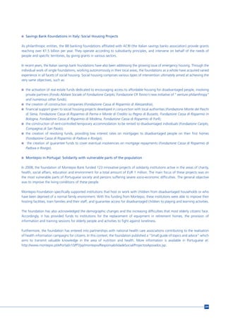 n Savings Bank Foundations in Italy: Social Housing Projects


As philanthropic entities, the 88 banking foundations affiliated with ACRI (the Italian savings banks association) provide grants
reaching over €1.5 billion per year. They operate according to subsidiarity principles, and intervene on behalf of the needs of
people and specific territories, by giving grants in various sectors.

In recent years, the Italian savings bank foundations have also been addressing the growing issue of emergency housing. Through the
individual work of single foundations, working autonomously in their local areas, the foundations as a whole have acquired varied
experience in all facets of social housing. Social housing comprises various types of intervention ultimately aimed at achieving the
very same objectives, such as:

n the activation of real estate funds dedicated to encouraging access to affordable housing for disadvantaged people, involving
    private partners (Fondo Abitare Sociale of Fondazione Cariplo; Fondazione CR Torino’s new initiative of ” venture philanthropy”
    and numerous other funds);
n   the creation of construction companies (Fondazione Cassa di Risparmio di Alessandria);
n   financial support given to social housing projects developed in conjunction with local authorities (Fondazione Monte dei Paschi
    di Siena, Fondazione Cassa di Risparmio di Parma e Monte di Credito su Pegno di Busseto, Fondazione Cassa di Risparmio in
    Bologna, Fondazione Cassa di Risparmio di Modena, Fondazione Cassa di Risparmio di Forlì);
n   the construction of rent-controlled temporary accommodation to be rented to disadvantaged individuals (Fondazione Cariplo,
    Compagnia di San Paolo);
n   the creation of revolving funds, providing low interest rates on mortgages to disadvantaged people on their first homes
    (Fondazione Cassa di Risparmio di Padova e Rovigo);
n    the creation of guarantee funds to cover eventual insolvencies on mortgage repayments (Fondazione Cassa di Risparmio di
    Padova e Rovigo).

n Montepio in Portugal: Solidarity with vulnerable parts of the population


In 2008, the foundation of Montepio Bank funded 123 innovative projects of solidarity institutions active in the areas of charity,
health, social affairs, education and environment for a total amount of EUR 1 million. The main focus of these projects was on
the most vulnerable parts of Portuguese society and persons suffering severe socio-economic difficulties. The general objective
was to improve the living conditions of these people.

Montepio Foundation specifically supported institutions that host or work with children from disadvantaged households or who
have been deprived of a normal family environment. With this funding from Montepio, these institutions were able to improve their
hosting facilities, train families and their staff, and guarantee access for disadvantaged children to playing and learning activities.

The foundation has also acknowledged the demographic changes and the increasing difficulties that most elderly citizens face.
Accordingly, it has provided funds to institutions for the replacement of equipment in retirement homes, the provision of
information and training sessions for elderly people and activities to fight against loneliness.

Furthermore, the foundation has entered into partnerships with national health care associations contributing to the realisation
of health information campaigns for citizens. In this context, the foundation published a “Small guide of topics and advice” which
aims to transmit valuable knowledge in the area of nutrition and health. More information is available in Portuguese at:
http://www.montepio.pt/ePortal/v10/PT/jsp/montepio/ResponsabilidadeSocial/ProjectosApoiados.jsp.




                                                                                                                                    209
 