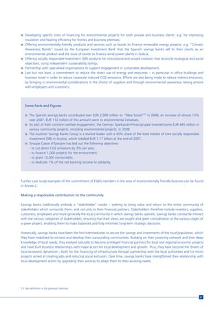 n Developing specific lines of financing for environmental projects for both private and business clients: e.g. for improving
   insulation and heating efficiency for homes and business premises;
n Offering environmentally-friendly products and services such as bonds to finance renewable energy projects: e.g. “Climatic
  Awareness Bonds” issued by the European Investment Bank that the Spanish savings banks sell to their clients as an
  environmental product and the issue of bonds to finance wind power plants in Galicia;
n Offering socially responsible investment (SRI) products for institutional and private investors that reconcile ecological and social
  objectives, using independent sustainability ratings;
n Partnership with specialised organisations to support engagement in sustainable development;
n Last but not least, a commitment to reduce the direct use of energy and resources – in particular in office buildings and
  business travel in order to reduce corporate induced CO2 emissions. Efforts are also being made to reduce indirect emissions,
  by bringing in environmental considerations in the choice of suppliers and through environmental awareness raising actions
  with employees and customers.




   Some Facts and Figures

   n The Spanish savings banks contributed over EUR 2,000 million to “Obra Social13” in 2008, an increase of almost 13%
     over 2007. EUR 112 million of this amount went to environmental initiatives.
   n As part of their common welfare engagement, the German Sparkassen-Finanzgruppe invested some EUR 445 million in
     various community projects, including environmental projects, in 2008.
   n The Austrian Savings Banks Group is a market leader with a 45% share of the total market of core socially responsible
     investment (SRI) in Austria, which totalled EUR 1.17 billion at the end of 2007.
   n Groupe Caisse d’Epargne has laid out the following objectives:
     - to cut direct CO2 emissions by 3% per year;
     - to finance 1,000 projects for the environment;
     - to grant 10,000 microcredits;
     - to dedicate 1% of the net banking income to solidarity.




Further case study examples of the commitment of ESBG members in the area of environmentally friendly business can be found
in Annex 2.

Making a responsible contribution to the community

Savings banks traditionally embody a “stakeholder” model – seeking to bring value and return to the entire community of
stakeholders which surrounds them, and not only to their financial partners. Stakeholders therefore include investors, suppliers,
customers, employees and more generally the local community in which savings banks operate. Savings banks constantly interact
with the various categories of stakeholders, ensuring that their views are sought and given consideration at the various stages of
a given project, enabling them to make balanced and fully informed long-term strategic decisions.

Historically, savings banks have been the first intermediaries to secure the savings and investments of the local population, which
they have mobilised to reinvest and develop their surrounding communities. Building on their proximity network and their deep
knowledge of local needs, they evolved naturally to become privileged financial partners for local and regional economic projects
and have built business relationships with major actors for local development and growth. Thus, they have become the drivers of
local economic dynamism – both for the financing of infrastructure through partnership with the local authorities and for micro
projects aimed at creating jobs and reducing social exclusion. Over time, savings banks have strengthened their relationship with
local development actors by upgrading their services to adapt them to their evolving needs.




13 See definition in the previous footnote.


                                                                                                                                   21
 