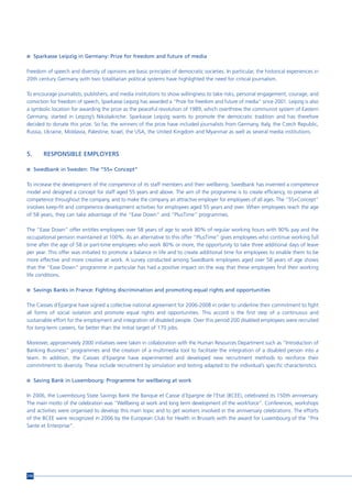 n Sparkasse Leipzig in Germany: Prize for freedom and future of media


Freedom of speech and diversity of opinions are basic principles of democratic societies. In particular, the historical experiences in
20th century Germany with two totalitarian political systems have highlighted the need for critical journalism.

To encourage journalists, publishers, and media institutions to show willingness to take risks, personal engagement, courage, and
conviction for freedom of speech, Sparkasse Leipzig has awarded a “Prize for freedom and future of media” since 2001. Leipzig is also
a symbolic location for awarding the prize as the peaceful revolution of 1989, which overthrew the communist system of Eastern
Germany, started in Leipzig’s Nikolaikirche. Sparkasse Leipzig wants to promote the democratic tradition and has therefore
decided to donate this prize. So far, the winners of the prize have included journalists from Germany, Italy, the Czech Republic,
Russia, Ukraine, Moldavia, Palestine, Israel, the USA, the United Kingdom and Myanmar as well as several media institutions.



5.     RESPONSIBLE EMPLOYERS

n Swedbank in Sweden: The “55+ Concept”


To increase the development of the competence of its staff members and their wellbeing, Swedbank has invented a competence
model and designed a concept for staff aged 55 years and above. The aim of the programme is to create efficiency, to preserve all
competence throughout the company, and to make the company an attractive employer for employees of all ages. The “55+Concept”
involves keep-fit and competence development activities for employees aged 55 years and over. When employees reach the age
of 58 years, they can take advantage of the “Ease Down” and “PlusTime” programmes.

The “Ease Down” offer entitles employees over 58 years of age to work 80% of regular working hours with 90% pay and the
occupational pension maintained at 100%. As an alternative to this offer “PlusTime” gives employees who continue working full
time after the age of 58 or part-time employees who work 80% or more, the opportunity to take three additional days of leave
per year. This offer was initiated to promote a balance in life and to create additional time for employees to enable them to be
more effective and more creative at work. A survey conducted among Swedbank employees aged over 58 years of age shows
that the “Ease Down” programme in particular has had a positive impact on the way that these employees find their working
life conditions.

n Savings Banks in France: Fighting discrimination and promoting equal rights and opportunities


The Caisses d’Epargne have signed a collective national agreement for 2006-2008 in order to underline their commitment to fight
all forms of social isolation and promote equal rights and opportunities. This accord is the first step of a continuous and
sustainable effort for the employment and integration of disabled people. Over this period 200 disabled employees were recruited
for long-term careers, far better than the initial target of 170 jobs.

Moreover, approximately 2000 initiatives were taken in collaboration with the Human Resources Department such as “Introduction of
Banking Business” programmes and the creation of a multimedia tool to facilitate the integration of a disabled person into a
team. In addition, the Caisses d’Epargne have experimented and developed new recruitment methods to reinforce their
commitment to diversity. These include recruitment by simulation and testing adapted to the individual’s specific characteristics.

n Saving Bank in Luxembourg: Programme for wellbeing at work


In 2006, the Luxembourg State Savings Bank the Banque et Caisse d’Epargne de l’Etat (BCEE), celebrated its 150th anniversary.
The main motto of the celebration was “Wellbeing at work and long term development of the workforce”. Conferences, workshops
and activities were organised to develop this main topic and to get workers involved in the anniversary celebrations. The efforts
of the BCEE were recognized in 2006 by the European Club for Health in Brussels with the award for Luxembourg of the “Prix
Sante et Enterprise”.




210
 