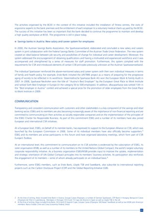 The activities organised by the BCEE in the context of this initiative included the installation of fitness centres, the visits of
ergonomic experts to the bank premises and the entitlement of each employer to a voluntary medical check-up paid by the BCEE.
The success of this initiative has been so important that the bank decided to continue the programme to maintain and develop
a high quality workplace at BCEE. The programme is still in place today.

n Savings banks in Austria: New salary and career system for employees


In 2000, the Austrian Savings Banks Association, the Sparkassenverband, elaborated and concluded a new salary and careers
system in joint collaboration with the Federal Savings Banks Committee of the Austrian Trade Union Federation. The new system
created an ideal balance between job security and possibilities of change for individual and career development. Moreover, this
system addressed the encouragement of obtaining qualifications and having a motivated and experienced workforce and it was
accompanied and strengthened by a series of measures for staff promotion. Furthermore, this system complied with the
requirements for CSR and introduced elements of certain CSR principles previously unknown at the Austrian Sparkassenverband.

The individual Sparkassen reinforced the above-mentioned salary and career system with their own individual measures in terms
of family and health policy. For example, Erste Bank initiated the LIFETIME project as a means of preparing for the progressive
aging of society to be reflected in its workforce. Steiermärkische Sparkasse Bank AG won the European Work & Family Audit in
2007. In 2008, Sparkasse Neuhofen won the title of “Austria's Best Employer” by the European Great Place to Work Institute
and ranked Sixth Best Employer in Europe (in the category 50 to 500 employees). In addition, sBausparkasse was ranked 13th in
the “Best employer in Austria” contest and achieved a special prize for the promotion of older employees from the Great Place
to Work Institute in 2009.



COMMUNICATION

Transparency and consistent communication with customers and other stakeholders is a key component of the savings and retail
banking sector. ESBG and its members are also becoming increasingly aware of the importance of non-financial reporting and are
committed to communicating on their activities as socially responsible companies and on the implementation of the principles of
the ESBG Charter for Responsible Business. As part of this commitment ESBG and a number of its members have also joined
European and international CSR initiatives.

At a European level, ESBG, on behalf of its member banks, has expressed its support to the European Alliance on CSR, which was
launched by the European Commission in 2006. Some of its individual members have also officially become supporters.3
ESBG and its members are active participants in this forum and have organised laboratory meetings, which form part of CSR
Europe’s Toolbox.

At an international level, this commitment to communication on its CSR activities is evidenced by the subscription of ESBG, its
sister organisation WSBI, as well as a number of its members to the United Nations Global Compact, the world's largest voluntary
corporate responsibility initiative. As a business organization ESBG/WSBI provides input to improve the uptake, implementation
and strategic orientation of UN Global Compact principles into its members’ business activities. Its participation also reinforces
the engagement of its members – some of whom already participate on an individual basis.4

Furthermore, some ESBG members, such as Erste Bank, Lloyds TSB and Swedbank, also subscribe to international reporting
projects such as the Carbon Disclosure Project (CDP) and the Global Reporting Initiative (GRI).




3   At the time of writing, these included Erste Bank in Austria, Groupe Caisse d’Epargne, a number of German Sparkassen, OTP Bank in Hungary, Banque et Caisse
    d’Epargne de l’Etat in Luxembourg, Montepio in Portugal, CECA and 15 Cajas de Ahorros in Spain as well as Lloyds TSB in the UK.
4   At the time of writing, these included Erste Bank, CECA and 25 Spanish Cajas, Groupe Caisse d’Epargne, SNS Reaal, Swedbank as well as two WSBI Latin American
    members: Banco Estado Chile and Caixa Economica Federal, Brazil.


                                                                                                                                                             211
 