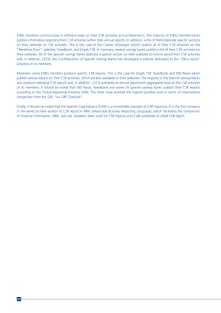ESBG members communicate in different ways on their CSR activities and achievements. The majority of ESBG member banks
publish information regarding their CSR activities within their annual reports. In addition, some of them dedicate specific sections
on their websites to CSR activities. This is the case of the Caisses d’Epargne (which publish all of their CSR activities on the
“Bénéfices Futur” website), Swedbank, and Lloyds TSB. In Germany, several savings banks publish a list of their CSR activities on
their websites. All of the Spanish savings banks dedicate a special section on their websites to inform about their CSR activities
and, in addition, CECA, the Confederation of Spanish Savings Banks has developed a website dedicated to the “Obra Social”
activities of its members.

Moreover, some ESBG members produce specific CSR reports. This is the case for Lloyds TSB, Swedbank and SNS Reaal which
publish annual reports on their CSR activities, which are also available on their websites. The majority of the Spanish savings banks
also produce individual CSR reports and, in addition, CECA publishes an annual report with aggregated data on the CSR activities
of its members. It should be noted that SNS Reaal, Swedbank and some 29 Spanish savings banks publish their CSR reports
according to the Global Reporting Initiative (GRI). The latter have reached the highest possible level in terms of international
recognition from the GRI: “A+ GRI Checked”.

Finally, it should be noted that the Spanish Caja Navarra (CAN) is a remarkable example of CSR reporting. It is the first company
in the world to have written its CSR report in XBRL (eXtensible Business Reporting Language), which facilitates the comparison
of financial information. XBRL had not, however, been used for CSR reports until CAN published its 2008 CSR report.




212
 