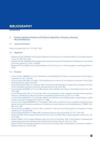 BIBLIOGRAPHY


1.     Existing Legislation (Treaties and Protocols, Regulations, Directives, Decisions,
       Recommendations)

1.1.   Treaties and Protocols

Treaty on European Union, OJ C 191, 29.07.1992.

1.2.   Regulations

- Regulation (EC) No 2560/2001 of the European Parliament and of the Council of 19 December 2001 on cross-border payments
  in euro, OJ L 344, 28.12.2001.
- Regulation (EC) No 1606/2002 of the European Parliament and of the Council of 19 July 2002 on the application of international
  accounting standards, OJ L 243, 11.09.2002.
- Regulation (EC) No x/2009 of the European Parliament and of the Council on credit rating agencies, awaiting publication in
  the OJ.

1.3.   Directives

- Council Directive 78/660/EEC of 25 July 1978 based on Article 54(3)(g) of the Treaty on annual accounts of certain types of
  companies, OJ L 222, 14.8.1978.
- Council Directive 79/279/EEC of 5 March 1979 coordinating the conditions for the admission of securities to official stock
  exchange listing, OJ L 066, 16.03.1979.
- Council Directive 82/121/EEC of 15 February 1982 on information to be published on a regular basis by companies the shares
  of which have been admitted to official stock-exchange listing, OJ L 48, 20.02.1982.
- Council Directive 83/349/EEC of 13 June 1983 based on Article 54(3)(g) of the Treaty on consolidated accounts, OJ L 193,
  18.07.1983.
- Council Directive 85/611/EEC of 20 December 1985 on the coordination of laws, regulations and administrative provisions
  relating to undertakings for collective investment in transferable securities (UCITS), OJ L 375, 31.12.1985.
- Council Directive 88/627/EEC of 12 December 1988 on the information to be published when a major holding in a listed
  company is acquired or disposed of, OJ L 348, 17.12.1988.
- Second Council Directive 89/646/EEC of 15 December 1989 on the coordination of laws, regulations and administrative
  provisions relating to the taking up and pursuit of the business of credit institutions and amending Directive 77/780/EEC, OJ L
  386, 30.12.1989.
- Council Directive 91/308/EEC of 10 June 1991 on prevention of the use of the financial system for the purpose of money
  laundering, OJ L 166, 28.6.1991.
- Council Directive 93/22/EEC of 10 May 1993 on investment services in the securities field, OJ L 141, 11.06.1993.
- Directive 94/19/EC of the European Parliament and of the Council of 30 May 1994 on deposit-guarantee schemes, OJ L 135,
  31.05.1994
- Directive 95/46/EC of the European Parliament and of the Council of 24 October 1995 on the protection of individuals with
  regard to processing of personal data and on the free movement of such data, OJ L 281, 23.11.1995.
- Directive 97/7/EC of the European Parliament and the Council of 20 May 1997 on the protection of consumers in respect of
  distance contracts, OJ L 144, 4.6.1997.




                                                                                                                              213
 