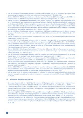 - Directive 2001/34/EC of the European Parliament and of the Council of 28 May 2001 on the admission of securities to official
  stock exchange listing and on information to be published on those securities, OJ L 184, 06.07.2001.
- Directive 2001/97/EC of the European Parliament and of the Council of 4 December 2001 amending Directive 91/308/EEC on
  prevention of the use of the financial system for the purpose of money laundering, OJ L 344, 28.12.2001.
- Directive 2001/107/EC of the European Parliament and of the Council of 21 January 2002 amending Council Directive 85/611/EEC
  on the coordination of laws, regulations and administrative provisions relating to undertakings for collective investment in
  transferable securities (UCITS), with a view to regulating management companies and simplified prospectuses, OJ L 41, 13.02.2002.
- Directive 2001/108/EC of the European Parliament and of the Council of 21 January 2002 amending Council Directive 85/611/EEC
  on the coordination of laws, regulations and administrative provisions relating to undertakings for collective investment in transferable
  securities (UCITS), with regard to investments of UCITS, OJ L 41, 13.02.2002.
- Directive 2002/65/EC of the European Parliament and the Council of 23 September 2002 concerning the distance marketing
  of consumer financial services and amending Council Directive 90/619/EEC and Directives 97/7/EC and 98/27/EC, OJ L 271,
  9.10.2002.
- Directive 2003/6/EC of the European Parliament and of the Council of 28 January 2003 on insider dealing and market manipulation
  (market abuse), OJ L 96, 12.04.2003.
- Directive 2003/71/EC of the European Parliament and of the Council of 4 November 2003 on the prospectus to be published
  when securities are offered to the public or admitted to trading and amending Directive 2001/34/EC, OJ L 345, 31.12.2003.
- Directive 2004/39/EC of the European Parliament and Council of 21 April 2004 on markets in financial instruments amending
  Council Directives 85/611/EEC and 93/6/EEC and Directive 2000/12/EC of the European Parliament and of the Council and repealing
  Council Directive 93/22/EEC, OJ L 145, 30.04.2004.
- Directive 2004/109/EC of the European Parliament and of the Council of 15 December 2004 on the harmonisation of transparency
  requirements in relation to information about issuers whose securities are admitted to trading on a regulated market and amending
  Directive 2001/34/EC, OJ L 390, 31.12.2004.
- Directive 2005/60/EC of the European Parliament and of the Council of 26 October 2005 on the prevention of the use of the
  financial system for the purpose of money laundering and terrorist financing, OJ L 309, 25.11.2005.
- Directive 2006/48/EC of the European Parliament and of the Council of 14 June 2006 relating to the taking up and pursuit of
  the business of credit institutions (recast), OJ L 177, 30.06.2006 [Capital Requirements Directive].
- Directive 2007/64/EC of the European Parliament and of the Council of 13 November 2007 on payment services in the internal
  market amending Directives 97/7/EC, 2002/65/EC, 2005/60/EC and 2006/48/EC and repealing Directive 97/5/EC Text with EEA
  relevance, OJ L 319, 05.12.2007.
- Directive 2008/48/EC of the European Parliament and of the Council on credit agreements for consumers, OJ L 133, 23.04.2008.
- Directive 2009/14/EC of the European Parliament and of the Council of 11 March 2009 amending Directive 94/19/EC on
  deposit-guarantee schemes as regards the coverage level and the payout delay, OJ L 68, 13.03.2009.
- Directive 2009/…/EC of the European Parliament and of the Council on the coordination of laws, regulations and administrative
  provisions relating to undertakings for collective investment in transferable securities (UCITS), (recast), 2008/0153 (COD),
  19.06.2009.

1.4.   Commission Regulations and Directives

- Commission Regulation (EC) No 1725/2003 of 29 September 2003 adopting certain international accounting standards in
  accordance with Regulation (EC) No 1606/2002 of the European Parliament and of the Council, OJ L 261, 13.10.2003.
- Commission Regulation (EC) No 707/2004 of 6 April 2004 amending Regulation (EC) No 1725/2003 adopting certain
  international accounting standards in accordance with Regulation (EC) No 1606/2002 of the European Parliament and of the
  Council, OJ L 111, 17.04.2004.
- Commission Regulation (EC) No 1287/2006 of 10 August 2006 implementing Directive 2004/39/EC of the European Parliament
  and of the Council as regards record-keeping obligations for investment firms, transaction reporting, market transparency,
  admission of financial instruments to trading, and defined terms for the purposes of that Directive, OJ L 241, 02.09.2006.
- Commission Regulation (EC) No 1004/2008 of 15 October 2008 amending Regulation (EC) No 1725/2003 adopting certain
  international accounting standards in accordance with Regulation (EC) No 1606/2002 of the European Parliament and of the
  Council as regards International Accounting Standard (IAS) 39 and International Financial Reporting Standard (IFRS) 7, OJ L 275,
  16.10.2008.




214
 
