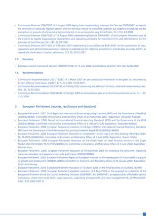- Commission Directive 2006/70/EC of 1 August 2006 laying down implementing measures for Directive 2005/60/EC as regards
  the definition of ‘politically exposed person’ and the technical criteria for simplified customer due diligence procedures and for
  exemption on grounds of a financial activity conducted on an occasional or very limited basis, OJ L 214, 4.8.2006.
- Commission Directive 2006/73/EC of 10 August 2006 implementing Directive 2004/39/EC of the European Parliament and of
  the Council as regards organisational requirements and operating conditions for investment firms and defined terms for the
  purposes of that Directive, OJ L 241, 02.09.2006.
- Commission Directive 2007/16/EC of 19 March 2007 implementing Council Directive 85/611/EEC on the coordination of laws,
  regulations and administrative provisions relating to undertakings for collective investment in transferable securities (UCITS) as
  regards the clarification of certain definitions, OJ L 79, 20.03.2007.

1.5.   Decisions

- European Council Framework Decision (2002/475/JHA) of 13 June 2002 on combating terrorism, OJ L164, 22.06.2002.

1.6.   Recommendations

- Commission Recommendation 2001/193/EC of 1 March 2001 on pre-contractual information to be given to consumers by
  lenders offering home loans, C(2001) 477), OJ L 069, 10.03.2001.
- Commission Recommendation 2003/361/EC of 16 May 2003 concerning the definition of micro, small and medium enterprises,
  OJ L124, 20.05.2003.
- Commission Recommendation 2009/384/EC of 30 April 2009 on remuneration policies in the financial services sector, OJ L 120,
  15.5.2009.



2.     European Parliament (reports, resolutions and decisions)

- European Parliament. 2007. Draft Report on International Financial reporting Standards (IFRS) and the Governance of the IASB
  (2006/2248(INI)). Committee on Economic and Monetary Affairs of 24 September 2007. Rapporteur: Alexander Radwan.
- European Parliament. 2008. Report on International Financial reporting Standards (IFRS) and the Governance of the IASB
  (2006/2248(INI)). Committee on Economic and Monetary Affairs of 5 February 2008. Rapporteur: Alexander Radwan.
- European Parliament. 2008. European Parliament resolution of 24 April 2008 on International Financial Reporting Standards
  (IFRS) and the Governance of the International Accounting Standards Board (IASB) (2006/2248(INI)).
- European Parliament. 2008. European Parliament resolution on competition: sector inquiry on retail banking (A6-0185/2008 /
  P6_TA-PROV(2008)0260). Committee on Economic and Monetary Affairs of 5 June 2008, Rapporteur: Gianni Pittella.
- European Parliament. 2008. European Parliament resolution on the Green Paper on retail financial services in the Single
  Market (A6-0187/2008 / P6-TA-PORV(2008)026). Committee on Economic and Monetary Affairs of 5 June 2008, Rapporteur:
  Othmar Karas.
- European Parliament. 2008. European Parliament resolution of 18 November 2008 on protecting the consumer: improving
  consumer education and awareness on credit and finance (2007/2288(INI)).
- European Parliament. 2009. European Parliament Report on European initiative for the development of micro-credit in support
  of growth and employment (2008/2122(INI)) Committee on Economic and Monetary affairs of 29 January 2009, Rapporteur:
  Zsolt Laszlo Becsey.
- European Parliament. 2009. European Parliament resolution of 10 March 2009 on the Small Business Act (2008/2237(INI)).
- European Parliament. 2009. European Parliament legislative resolution of 6 May 2009 on the proposal for a directive of the
  European Parliament and of the Council amending Directives 2006/48/EC and 2006/49/EC as regards banks affiliated to central
  institutions, certain own funds items, large exposures, supervisory arrangements, and crisis management P6_TA-PROV(2009)-
  0367, 8.05.2009 [CRD 2].




                                                                                                                                 215
 