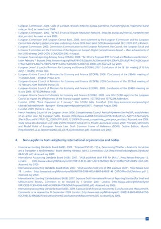 - European Commission. 2009. Code of Conduct. Brussels [http://ec.europa.eu/internal_market/finservices-retail/home-loans/
  code_en.htm]. Accessed June 2009.
- European Commission. 2009. FIN-NET. Financial Dispute Resolution Network. [http://ec.europa.eu/internal_market/fin-net/
  docs_en.htm]. Accessed in June 2009.
- European Commission and European Central Bank. 2009. Joint statement by the European Commission and the European
  Central Bank clarifying certain principles underlying a future SEPA direct debit (SDD) business model. SEC (2009) 397, 24 March.
- European Commission. 2009. Commission Communication to the European Parliament, the Council, the European Social and
  Economic Committee and the Committee of the Regions on Europe’s Digital Competitiveness Report – Main achievements of
  the i2010 strategy 2005-2009, COM(2009) 390, 4 August.
- European Financial reporting Advisory Group (EFRAG). 2008. “Re: ED of a Proposed IFRS for Small and Medium-sized Entities”.
  Letter February 7. Brussels: [http://www.efrag.org/files/EFRAG%20public%20letters/IFRS%20for%20SMEs/EFRAG%20Output/
  EFRAG%20CL%20on%20ED%20IFRS%20for%20SMEs%20(07.02.2008).pdf] Accessed July 2009.
- European Union’s Council of Ministers for Economy and Finance (ECOFIN). 2007. Conclusions of the 2813th meeting of 10 July
  2007. 11464/07 (Presse 160).
- European Union’s Council of Ministers for Economy and Finance (ECOFIN). 2008. Conclusions of the 2894th meeting of
  7 October 2008. 13784/08 (Presse 279).
- European Union’s Council of Ministers for Economy and Finance (ECOFIN). 2009.Conclusions of the 2922nd meeting of
  10 February 2009. 6069/09 (Presse 32).
- European Union’s Council of Ministers for Economy and Finance (ECOFIN). 2009. Conclusions of the 2948th meeting on
  9 June 2009. 10737/09 (Presse 168).
- European Union’s Council of Ministers for Economy and Finance (ECOFIN). 2009. June 9th ECOFIN report to the European
  Council as regards the effectiveness of the financial support systems. 10772/09 and 10772/09 Addendum.
- Eurostat. 2008. “Total Population at 1 January.” Site 3-TGM table. Frankfurt. [http://epp.eurostat.ec.europa.eu/tgm/
  table.do?tab=table&init=1&plugin=1&language=en&pcode=tps00001]. Accessed August 2009.
- Eurostat. 2009. Statistics in Focus.
- French Presidency Council of the European Union. 2008. Competitiveness Council: Political Agreement on the SBA, establishment
  of an antion plan for European SMEs. Brussels [http://www.eu2008.fr/impressionPDFe93d.pdf?url=%2FPFUE%2Flang%
  2Fen%2Faccueil%2FPFUE-12_2008%2FPFUE-01.12.2008%2Fconseil_competitivite__principaux_resultats]. Accessed June 2009.
- Study Group on a European Civil Code and the Research Group on EC Private Law (Acquis Group). 2009. Principles, Definitions
  and Model Rules of European Private Law. Draft Common Frame of Reference (DCFR). Outline Edition, Munich
  [http://webh01.ua.ac.be/storme/2009_02_DCFR_OutlineEdition.pdf]. Accessed June 2009.



4.     Non-Legislative texts adopted by international organizations and bodies

- Financial Accounting Standards Board (FASB). 2009. “Proposed FSP FAS 157-e, Determining Whether a Market Is Not Active
  and a Transaction Is Not Distressed.” Board Meeting Handout. April 2. Connecticut; USA: [http://www.fasb.org/board_handouts/
  04-02-09.pdf]. Accessed July 2009.
- International Accounting Standards Board (IASB). 2007. “IASB published draft IFRS for SMEs”. Press Release February 15.
  London:       [http://www.iasb.org/NR/rdonlyres/CFC99B13-BF3C-4B71-AEF8-5B2960C16C2C/0/PRonSMEsED15Feb07.pdf].
  Accessed July 2009.
- International Accounting Standards Board (IASB). 2007. “IASB launches field tests of SME exposure draft”. Press Release June
  18. London: [http://www.iasb.org/NR/rdonlyres/B60A8709-0388-4B3A-8865-6A8081481D87/0/PRonSMEfieldtests.pdf ].
  Accessed July 2009.
- International Accounting Standards Board (IASB). 2007. Exposure Draft International Financial Reporting Standard for Small and
  Medium-sized Entities, Comments to be received by 1 October 2007. London: [http://www.iasb.org/NR/rdonlyres/
  DFF3CB5E-7C89-4D0B-AB85-BC099E84470F/0/SMEProposed26095.pdf]. Accessed July 2009.
- International Accounting Standards Board (IASB). 2009. Exposure Draft Financial Instruments: Classification and Measurement,
  Comments to be received by 14 September 2009. London: [http://www.iasb.org/NR/rdonlyres/D1598224-3609-4F0A-82D0-
  6DC598C3249B/0/EDFinancialInstrumentsClassificationandMeasurement.pdf]. Accessed July 2009.




                                                                                                                               219
 