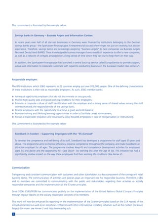 This commitment is illustrated by the example below:



     Savings banks in Germany – Business Angels and Information Centres

     In recent years over half of all start-up businesses in Germany were financed by institutions belonging to the German
     savings banks group – the Sparkassen-Finanzgruppe. Entrepreneurial success often hinges not just on creativity, but also on
     experience. Therefore, savings banks are increasingly assigning “business angels” to new companies via Business Angels
     Netzwerk Deutschland (BAND). These knowledgeable business managers have a wealth of experience to offer to new companies,
     as well as a network of contacts amassed over a long period of time which they can use to help them on their way.

     In addition, the Sparkassen-Finanzgruppe has launched a central back-up service called EuropaService to provide support,
     advice and information to corporate customers with regard to conducting business in the European market (See Annex 2).




Responsible employers

The 870 institutions which ESBG represents in 25 countries employ just over 970,000 people. One of the defining characteristics
of these institutions is their role as responsible employers. As such, ESBG member banks:

n Are equal opportunity employers that do not discriminate on any grounds;
n Provide high-quality jobs and good working conditions for their employees;
n Promote a corporate culture of staff identification with the employer and a strong sense of shared values among the staff
  oriented towards the responsible role of the savings bank;
n Provide employees with the opportunity to achieve a good work-life balance;
n Promote training and life-long learning opportunities in order to facilitate career advancement;
n Pursue a responsible relocation and redundancy policy towards employees in case of reorganisation or restructuring.


This commitment is illustrated by the example below:



     Swedbank in Sweden – Supporting Employees with the “55+Concept”

     To develop the competence and well-being of its staff, Swedbank has developed a programme for staff aged 55 years and
     above. The programme aims to improve efficiency, preserve competence throughout the company, and make Swedbank an
     attractive employer for all ages. The programme involves keep-fit and competence development activities for employees
     aged 55 and above and the opportunity to “Ease Down” by working less after the age of 58. This initiative has had a
     significantly positive impact on the way these employees find their working life conditions (See Annex 2).




Communication

Transparency and consistent communication with customers and other stakeholders is a key component of the savings and retail
banking sector. The communication of activities and policies plays an important role for responsible business. Therefore, ESBG
and its members are committed to communicating with the public and stakeholders regarding their activities as socially
responsible companies and the implementation of the Charter principles.

Since 2006, ESBG/WSBI has communicated publicly on the implementation of the United Nations Global Compact Principles
through regular reports on the socially responsible activities of its members.

This work will now be enhanced by reporting on the implementation of the Charter principles based on the CSR reports of the
individual members as well as on reports on conformity with other international reporting initiatives such as the Carbon Disclosure
Project (For more: see Annex 2 and http://www.esbg.eu/).

22
 