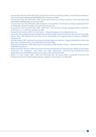 - Financial Action Task Force (FATF-GAFI). 2003. Financial Action Task Force on Money Laundering. The Forthy Recommendations.
  Paris [www.fatf-gafi.org/dataoecd/7/40/34849567.PDF]. Accessed June 2009.
- Financial Action Task Force (FATF-GAFI). 2004. Financial Action Task Force on Money Laundering. Paris [www.fatf-gafi.org/
  dataoecd/8/17/34849466.pdf]. Accessed June 2009.
- Financial Action Task Force (FATF-GAFI). 2008. Proliferation Financing Report. Paris [http://www.fatf-gafi.org/dataoecd/14/21/
  41146580.pdf]. Accessed June 2009. Fore specific details see pp. 9-23.
- Financial Action Task Force (FATF-GAFI). 2009. “FATF Home”. Paris [http://www.fatf-gafi.org/pages/0,2987,en_32250379_
  32235720_1_1_1_1_1,00.html]. Accessed June 2009.
- Financial Services Authority. 2009. The Turner Review – A Regulatory Response to the Global Banking Crisis.
- Fraunhofer Institute Arbeitswirtschaft und Organisation and Equens.2008. European Trend Survey – Banks and the Future 2008.
- Gärtner, Stefan. 2009. Balanced Structural Policy: German Savings Banks from a Regional Economic Perspective. WSBI/ESBG
  Perspectives 58.
- Lohmiller, Raphael. 2007. Sparkassen-Finanzgruppe: Rechtsgrundlagen der Sparkassen. Knapps Enzyklopädisches Lexikon des
  Geld-, Bank- und Börsenwesens. Fritz Knapp Verlag. Frankfurt am Main.
- Oxford Policy Management. 2008. Measuring the social dividend in WSBI members’ activities – revealing the hidden elements
  WSBI/ESBG Perspectives 57.
- Réseau Financement Alternatif. 2008. Financial Services Provision and Prevention of Financial Exclusion. Report for the European
  Commission, DG Employment, Social Affairs and Equal Opportunities. [http://ec.europa.eu/employment_social/
  spsi/docs/social_inclusion/2008/financial_exclusion_study_en.pdf]. Accessed July 2009.
- Rochet, J.-C. and J. Wright. 2009. “Credit Card Interchange Fees” (23 January 2009), as presented at the joint ECB/
  De Nederlandsche Bank Conference Retail payments: integration and innovation on 25 May 2009.




                                                                                                                               221
 