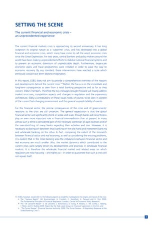 SETTING THE SCENE
The current financial and economic crisis –
an unprecedented experience


The current financial markets crisis is approaching its second anniversary. It has long
outgrown its original nature as a ‘subprime’ crisis, and has developed into a global
financial and economic crisis, which many have come to call the worst economic crisis
since the Great Depression. For two years, central bankers and policy makers around the
world have been making unprecedented efforts to stabilize national financial systems and
to prevent an economic downturn of unpredictable depth. Furthermore, large-scale
economic plans and fiscal programmes were initiated in order to pave the way to
economic recovery. By any standard, these interventions have reached a scale which
previously would have been beyond imagination.

In this report, ESBG does not aim to provide a comprehensive overview of the reasons
and developments behind the current crisis.14 Rather, the focus is on the immediate and
long-term consequences as seen from a retail banking perspective and as far as they
concern ESBG’s members. Therefore the key messages brought forward will mainly address
market structures, competition aspects and changes in regulation and the supervisory
architecture. ESBG’s contributions on these issues need, of course, to be seen in context
of the current fast-changing environment and the general unpredictability of events.

For the financial sector, the precise consequences of the crisis and of governments’
reactions to the crisis are still uncertain. The general expectation is that the global
financial sector will significantly shrink in scope and scale, though banks will nevertheless
play an even more important role in financial intermediation than at present. In many
arenas such a trend is considered part of the necessary correction of past excesses and of
the over-stretching of many banks regarding their activities and size. However, it is
necessary to distinguish between retail banking on the one hand and investment banking
and wholesale banking on the other. In fact, comparing the extent of the mismatch
between financial sector and real economy, as well as considering the ensuing problems,
it is evident that in the retail banking area the imbalances between financial sector and
real economy are much smaller. Also, the market dynamics which contributed to the
current crisis were largely driven by developments and practices in wholesale financial
markets. It is therefore the wholesale financial market and related areas on which
regulators are now focusing – and rightly so – in order to guarantee that such a crisis will
not repeat itself.




14 ESBG, however, would refer to the following reports as insightful investigations into origins and nature of the crisis:
   • The “Geneva Report” (M. Brunnermeier, A. Crockett, C. Goodhart, A. Persaud and H. Shin 2009.
     The Fundamental Principles of Financial Regulation. London, Centre for Economic Policy Research.)
   • The “de Larosiere Report” (J. de Larosière, L. Balcerowicz, O. Issing, R. Masera, C. Mc Carthy, L. Nyberg,
     J. Pérez, and O. Ruding 2009. Report by the High Level Group on Financial Supervision in the EU), and
   • “The Turner Review” (Financial Services Authority. 2009. The Turner Review – A Regulatory Response to the
     Global Banking Crisis”).


                                                                                                                             25
 