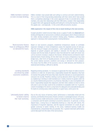 ESBG members maintain       ESBG’s members have proved able and willing to continue and even extend lending.
     or even increase lending.    This is a result of their long-standing relationships with their clients which have earned
                                  them a competitive advantage in the correct appraisal of risks. In concrete terms, ESBG
                                  members, who value their relationships with their SME clients, consider it their responsibility
                                  to support them with appropriate liquidity and funding for running their business. Of course
                                  this applies also – and especially – in the current difficult economic situation.

                                  ESBG explanation: the impact of the crisis on bank lending to the real economy

                                  Europe’s pluralistic market structure helps secure a supply of credit, but observed bank
                                  lending still depends on real economic conditions and prospects which influence demand
                                  for credit, lending standards and mid-term lending policy. Therefore a differentiated
                                  approach is necessary when assessing banks’ lending behaviour.



         Real economic factors    Based on real economic prospects, established entrepreneurs decide on profitable
     have an ambiguous effect     expansion strategies or future entrepreneurs assess the expected success of start-ups.
         on demand for loans.     Also the timing of mergers and acquisitions – which generally both need financing –
                                  depends on growth prospects and stability in demand. On this basis the ongoing
                                  recession and the low levels of optimism mean that demand for credit will remain low
                                  until an economic recovery is clearly on the horizon. All these factors contribute to lower
                                  observed levels of bank lending. On the other hand, of course, entrepreneurs may need
                                  bridge loans, other forms of liquidity provision, or loans from banks in order to endure
                                  the current adverse economic conditions and slumps in demand for their products.
                                  This shows that the effect of the economic crisis on credit demand, and therefore on
                                  observed bank lending, is difficult to identify.



           Lending standards      Regarding lending standards, it is necessary to appreciate the impact of wider economic
          are driven by wider     conditions on credit risk. As banks have a responsibility towards their depositors, they have
         economic conditions.     to maintain the quality of the loans they make, base their decisions on sound assessments
                                  and price risk soundly. Therefore, lending or pricing decisions which may at first appear
                                  as a tightening in lending or credit standards are in reality a reaction to greater credit risk
                                  as a result of deteriorating economic circumstances. Naturally, it is also incompatible with
                                  banks’ responsibility towards their depositors and their other creditors to lend to clients
                                  who even in pre-crisis days could not be considered an acceptable credit risk. In general,
                                  a bank’s knowledge of its clients is a key factor for adequate and sustainable lending and
                                  for banks to correctly assess credit worthiness, to grant loans, and to price risk.



      Ultimately banks’ ability   Due to the very nature of banking, banks’ performance is inextricably linked with the
             to lend is tied to   economy, and therefore the business of banks contracts in a prolonged recession. Of course,
           the ‘real’ economy.    a bank’s business model and business outlook are decisive factors for the smoothness of
                                  a contraction and the bank’s sensitivity to economic downturns. In particular, a strong
                                  deposit base, a strong focus on relationship banking (i.e. close ties with clients), the
                                  importance of long-term objectives, and the regional commitment of a bank all give
                                  greater continuity to banks’ lending. In this sense, traditional banking models are
                                  characterised by comparatively little pro-cyclicality. Yet, in general retail bank performance
                                  cannot decouple from the state of the real economy.




30
 