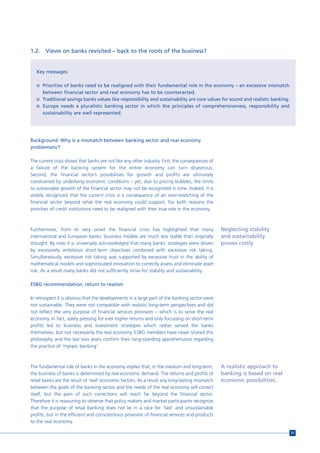 1.2.    Views on banks revisited – back to the roots of the business?


   Key messages

   n Priorities of banks need to be realigned with their fundamental role in the economy – an excessive mismatch
       between financial sector and real economy has to be counteracted.
   n Traditional savings banks values like responsibility and sustainability are core values for sound and realistic banking.
   n Europe needs a pluralistic banking sector in which the principles of comprehensiveness, responsibility and
       sustainability are well represented.




Background: Why is a mismatch between banking sector and real economy
problematic?

The current crisis shows that banks are not like any other industry. First, the consequences of
a failure of the banking system for the entire economy can turn disastrous.
Second, the financial sector’s possibilities for growth and profits are ultimately
constrained by underlying economic conditions – yet, due to pricing bubbles, the limits
to sustainable growth of the financial sector may not be recognized in time. Indeed, it is
widely recognized that the current crisis is a consequence of an over-stretching of the
financial sector beyond what the real economy could support. For both reasons the
priorities of credit institutions need to be realigned with their true role in the economy.



Furthermore, from its very onset the financial crisis has highlighted that many                   Neglecting stability
international and European banks’ business models are much less stable than originally            and sustainability
thought. By now it is universally acknowledged that many banks’ strategies were driven            proves costly.
by excessively ambitious short-term objectives combined with excessive risk taking.
Simultaneously, excessive risk taking was supported by excessive trust in the ability of
mathematical models and sophisticated innovation to correctly assess and eliminate asset
risk. As a result many banks did not sufficiently strive for stability and sustainability.

ESBG recommendation: return to realism

In retrospect it is obvious that the developments in a large part of the banking sector were
not sustainable. They were not compatible with realistic long-term perspectives and did
not reflect the very purpose of financial services provision – which is to serve the real
economy. In fact, solely pressing for ever higher returns and only focussing on short-term
profits led to business and investment strategies which rather served the banks
themselves, but not necessarily the real economy. ESBG members have never shared this
philosophy and the last two years confirm their long-standing apprehensions regarding
the practice of ‘myopic banking’.



The fundamental role of banks in the economy implies that, in the medium and long-term,           A realistic approach to
the business of banks is determined by real economic demand. The returns and profits of           banking is based on real
retail banks are the result of ‘real’ economic factors. As a result any long-lasting mismatch     economic possibilities.
between the goals of the banking sector and the needs of the real economy will correct
itself, but the pain of such corrections will reach far beyond the financial sector.
Therefore it is reassuring to observe that policy makers and market participants recognize
that the purpose of retail banking does not lie in a race for ‘fast’ and unsustainable
profits, but in the efficient and conscientious provision of financial services and products
to the real economy.

                                                                                                                                31
 