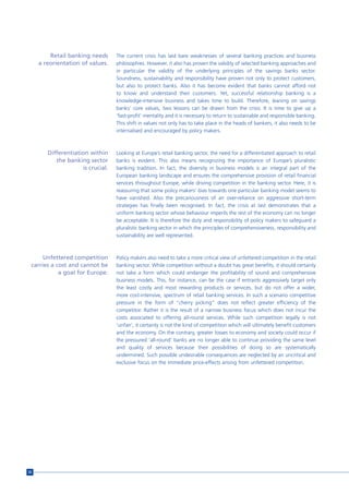 Retail banking needs      The current crisis has laid bare weaknesses of several banking practices and business
     a reorientation of values.    philosophies. However, it also has proven the validity of selected banking approaches and
                                   in particular the validity of the underlying principles of the savings banks sector.
                                   Soundness, sustainability and responsibility have proven not only to protect customers,
                                   but also to protect banks. Also it has become evident that banks cannot afford not
                                   to know and understand their customers. Yet, successful relationship banking is a
                                   knowledge-intensive business and takes time to build. Therefore, leaning on savings
                                   banks’ core values, two lessons can be drawn from the crisis: It is time to give up a
                                   ‘fast-profit’ mentality and it is necessary to return to sustainable and responsible banking.
                                   This shift in values not only has to take place in the heads of bankers, it also needs to be
                                   internalised and encouraged by policy makers.



        Differentiation within     Looking at Europe’s retail banking sector, the need for a differentiated approach to retail
           the banking sector      banks is evident. This also means recognizing the importance of Europe’s pluralistic
                     is crucial.   banking tradition. In fact, the diversity in business models is an integral part of the
                                   European banking landscape and ensures the comprehensive provision of retail financial
                                   services throughout Europe, while driving competition in the banking sector. Here, it is
                                   reassuring that some policy makers’ bias towards one particular banking model seems to
                                   have vanished. Also the precariousness of an over-reliance on aggressive short-term
                                   strategies has finally been recognised. In fact, the crisis at last demonstrates that a
                                   uniform banking sector whose behaviour imperils the rest of the economy can no longer
                                   be acceptable. It is therefore the duty and responsibility of policy makers to safeguard a
                                   pluralistic banking sector in which the principles of comprehensiveness, responsibility and
                                   sustainability are well represented.



      Unfettered competition       Policy makers also need to take a more critical view of unfettered competition in the retail
 carries a cost and cannot be      banking sector. While competition without a doubt has great benefits, it should certainly
            a goal for Europe.     not take a form which could endanger the profitability of sound and comprehensive
                                   business models. This, for instance, can be the case if entrants aggressively target only
                                   the least costly and most rewarding products or services, but do not offer a wider,
                                   more cost-intensive, spectrum of retail banking services. In such a scenario competitive
                                   pressure in the form of “cherry picking” does not reflect greater efficiency of the
                                   competitor. Rather it is the result of a narrow business focus which does not incur the
                                   costs associated to offering all-round services. While such competition legally is not
                                   ‘unfair’, it certainly is not the kind of competition which will ultimately benefit customers
                                   and the economy. On the contrary, greater losses to economy and society could occur if
                                   the pressured ‘all-round’ banks are no longer able to continue providing the same level
                                   and quality of services because their possibilities of doing so are systematically
                                   undermined. Such possible undesirable consequences are neglected by an uncritical and
                                   exclusive focus on the immediate price-effects arising from unfettered competition.




32
 