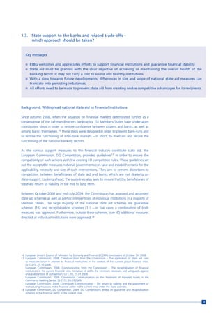 1.3.     State support to the banks and related trade-offs –
         which approach should be taken?


   Key messages

   n ESBG welcomes and appreciates efforts to support financial institutions and guarantee financial stability.
   n State aid must be granted with the clear objective of achieving or maintaining the overall health of the
     banking sector. It may not carry a cost to sound and healthy institutions.
   n With a view towards future developments, differences in size and scope of national state aid measures can
     translate into persisting imbalances.
   n All efforts need to be made to prevent state aid from creating undue competitive advantages for its recipients.




Background: Widespread national state aid to financial institutions

Since autumn 2008, when the situation on financial markets deteriorated further as a
consequence of the Lehman Brothers bankruptcy, EU Members States have undertaken
coordinated steps in order to restore confidence between citizens and banks, as well as
among banks themselves.16 These steps were designed in order to prevent bank-runs and
to restore the functioning of inter-bank markets – in short, to maintain and secure the
functioning of the national banking sectors.

As the various support measures to the financial industry constitute state aid, the
European Commission, DG Competition, provided guidelines17 in order to ensure the
compatibility of such actions with the existing EU competition rules. These guidelines set
out the acceptable measures national governments can take and establish criteria for the
applicability, necessity and size of such interventions. They aim to prevent distortions to
competition between beneficiaries of state aid and banks which are not drawing on
state-support. Looking ahead, the guidelines also seek to ensure that the beneficiaries of
state-aid return to viability in the mid to long term.

Between October 2008 and mid-July 2009, the Commission has assessed and approved
state aid schemes as well as ad-hoc interventions at individual institutions in a majority of
Member States. The large majority of the national state aid schemes are guarantee
schemes (16) and recapitalisation schemes (11) – in five cases a combination of both
measures was approved. Furthermore, outside these schemes, over 40 additional measures
directed at individual institutions were approved.18




16 European Union’s Council of Ministers for Economy and Finance (ECOFIN) conclusions of October 7th 2008.
17 European Commission. 2008. Communication from the Commission – The application of State aid rules
   to measures taken in relation to financial institutions in the context of the current global financial crisis.
   OJ C 270, 25.10.2008.
   European Commission. 2008. Communication from the Commission – The recapitalisation of financial
   institutions in the current financial crisis: limitation of aid to the minimum necessary and safeguards against
   undue distortions of competition. OJ C 10, 15.01.2009.
   European Commission. 2009. Commission Communication on the Treatment of Impaired Assets in the
   Community Banking Sector, OJ C 72, 26.03.2009.
   European Commission. 2009. Commission Communication – The return to viability and the assessment of
   restructuring measures in the financial sector in the current crisis under the State aid rules.
18 European Commission, DG Competition. 2009. DG Competition’s review on guarantee and recapitalization
   schemes in the financial sector in the current crisis.


                                                                                                                       33
 