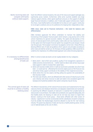 Banks receiving state aid      Given the different national situations, the sizes of the rescue and support packages vary
         compete with banks         significantly across markets. Furthermore, while some countries establish very large
       without state-support.       national support schemes, others spend significant amounts on the support of selected
                                    larger financial institutions. In addition, even if state-wide support schemes exist, if given
                                    the choice, many healthy banks so far decided not to draw on such support, mainly due
                                    to its stringent conditions and out of a preference for keeping their independence intact.

                                    ESBG views: state aid to financial institutions – the need for balance and
                                    differentiation

                                    ESBG members appreciate the efforts undertaken to maintain the stability and
                                    functioning of the European financial system which remains a top priority and is of the
                                    utmost importance for general economic stability. The speed and decisiveness of the
                                    actions of national governments and EU policy makers alike are truly impressive and it is
                                    to their great merit that Europe’s financial system has escaped the acute danger it faced
                                    over the past year. The European Commission has played a central role in these efforts by
                                    devising different sets of state aid guidelines which capture core principles according to
                                    which state aid shall be carried out. On the basis of these guidelines, ESBG would like to
                                    underline the importance of a differentiated approach and undiscriminating objectives.



It is necessary to differentiate    When it comes to state aid, banks can be roughly divided into four categories:
           among beneficiaries
                    of state aid.   1. Banks which – due to their own prudence, quality of risk management, operations in
                                       stable economic environments etc. – neither need nor desire state aid but may accept
                                       state support in order to increase their capital base;
                                    2. Banks with business models which in itself are sound and sustainable, but which have
                                       been – or could soon be – affected by the economic repercussions of the financial crisis
                                       and whose timely support contributes to the stability of their respective economies;
                                    3. Banks where the crisis has raised a red flag calling into question the sustainability of
                                       their business model;
                                    4. The (rare) case of banks, which are affiliated with other sectors of industry (such as the
                                       auto industry) and whose recourse to state aid needs to be considered against the
                                       background of potential problems their parent companies may be facing.



The central goal of state aid       The different characteristics of the national financial sectors are fundamental for the way
must be to achieve a healthy        national schemes and individual interventions are designed, implemented and maintained.
             banking sector.        In examining the different recipients of state-aid it is essential that unviable banks be
                                    restructured or wound-down, that viable and sound banks are supported adequately, and
                                    that healthy banks not drawing on state aid do not have any reason to regret their
                                    decision. Looking at the fourth group – those banks affiliated with other sectors of
                                    industry – opportunism must be counteracted and the subsidisation of parent companies
                                    must be avoided. No disadvantages should be allowed to arise for the ‘real’ banking
                                    industry. The governing objective of state aid must be a healthy banking sector, not the
                                    cure of selected banks at the cost of others.




34
 