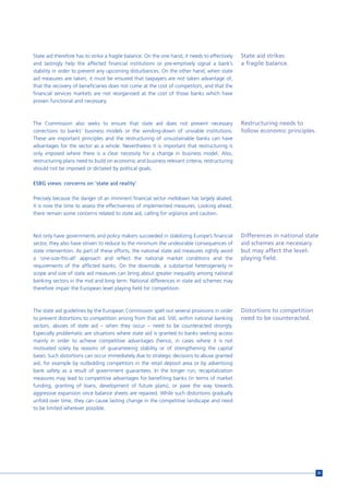 State aid therefore has to strike a fragile balance. On the one hand, it needs to effectively   State aid strikes
and lastingly help the affected financial institutions or pre-emptively signal a bank’s         a fragile balance.
stability in order to prevent any upcoming disturbances. On the other hand, when state
aid measures are taken, it must be ensured that taxpayers are not taken advantage of,
that the recovery of beneficiaries does not come at the cost of competitors, and that the
financial services markets are not reorganised at the cost of those banks which have
proven functional and necessary.



The Commission also seeks to ensure that state aid does not prevent necessary                   Restructuring needs to
corrections to banks’ business models or the winding-down of unviable institutions.             follow economic principles.
These are important principles and the restructuring of unsustainable banks can have
advantages for the sector as a whole. Nevertheless it is important that restructuring is
only imposed where there is a clear necessity for a change in business model. Also,
restructuring plans need to build on economic and business relevant criteria; restructuring
should not be imposed or dictated by political goals.

ESBG views: concerns on ‘state aid reality’

Precisely because the danger of an imminent financial sector meltdown has largely abated,
it is now the time to assess the effectiveness of implemented measures. Looking ahead,
there remain some concerns related to state aid, calling for vigilance and caution.



Not only have governments and policy makers succeeded in stabilizing Europe’s financial         Differences in national state
sector, they also have striven to reduce to the minimum the undesirable consequences of         aid schemes are necessary
state intervention. As part of these efforts, the national state aid measures rightly avoid     but may affect the level-
a ‘one-size-fits-all’ approach and reflect the national market conditions and the               playing field.
requirements of the afflicted banks. On the downside, a substantial heterogeneity in
scope and size of state aid measures can bring about greater inequality among national
banking sectors in the mid and long term. National differences in state aid schemes may
therefore impair the European level playing field for competition.



The state aid guidelines by the European Commission spell out several provisions in order       Distortions to competition
to prevent distortions to competition arising from that aid. Still, within national banking     need to be counteracted.
sectors, abuses of state aid – when they occur – need to be counteracted strongly.
Especially problematic are situations where state aid is granted to banks seeking access
mainly in order to achieve competitive advantages (hence, in cases where it is not
motivated solely by reasons of guaranteeing stability or of strengthening the capital
base). Such distortions can occur immediately due to strategic decisions to abuse granted
aid, for example by outbidding competitors in the retail deposit area or by advertising
bank safety as a result of government guarantees. In the longer run, recapitalization
measures may lead to competitive advantages for benefiting banks (in terms of market
funding, granting of loans, development of future plans), or pave the way towards
aggressive expansion once balance sheets are repaired. While such distortions gradually
unfold over time, they can cause lasting change in the competitive landscape and need
to be limited wherever possible.




                                                                                                                              35
 