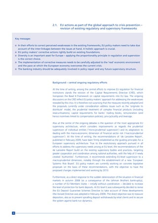 2.1.   EU actions as part of the global approach to crisis prevention –
                                              revision of existing regulatory and supervisory frameworks


     Key messages

     n In their efforts to correct perceived weaknesses in the existing frameworks, EU policy makers need to take due
       account of the inter-linkages between the issues at hand. A holistic approach is crucial.
     n EU policy makers’ corrective actions rightly build on existing foundations.
     n Diversity is an important asset for Europe – applying the proportionality principle in regulation and supervision
       is the correct choice.
     n The implementation of corrective measures needs to be carefully adjusted to the ‘real’ economic environment
       and the pace at which the European economy overcomes the current crisis.
     n The banking industry should be adequately involved in policy repair and any future supervisory structure.




                                       Background – central ongoing regulatory efforts

                                       At the time of writing, among the central efforts to improve EU regulation for financial
                                       institutions stands the revision of the Capital Requirements Directive (CRD), which
                                       transposes the Basel II Framework on capital requirements into EU law. The ongoing
                                       discussions on the CRD reflect EU policy makers’ approach for addressing the weaknesses
                                       revealed by the crisis. It is therefore not surprising that the measures recently adopted and
                                       the proposals currently under consideration address issues such as the ‘originate to
                                       distribute’ model, the prudential treatment of complex financial products (including
                                       resecuritisations), capital requirements for banks’ trading books, remuneration (and
                                       hence incentives linked to compensation policies), pro-cyclicality and leverage.

                                       Also at the centre of the ongoing debates is the question of the most appropriate EU
                                       supervisory architecture, which considers improvements as regards the prudential
                                       supervision of individual entities (‘micro-prudential supervision’) and its adaptation to
                                       dealing with the macro-economic dimension of financial sector risk (‘macro-prudential
                                       supervision’). At the time of writing, the recommendations of ‘de Larosière Report’,
                                       published in February 2009, have been firmly established as the guiding principles for a
                                       European supervisory architecture. True to the evolutionary approach pursued in all
                                       efforts to address the supervisory needs arising at EU level, the recommendations of the
                                       de Larosière Report build on the existing supervisory bodies and practices, targeting
                                       greater cooperation and coordination among national authorities, with the help of 3 newly
                                       created ‘Authorities’. Furthermore, it recommends extending EU-level supervision to a
                                       macro-prudential dimension, notably through the establishment of a new ‘European
                                       Systemic Risk Board’. EU policy makers are currently working on concrete legislative
                                       proposals on the basis of these recommendations, with the objective to have the
                                       proposed changes implemented and working by 2010.

                                       Furthermore, as a direct response to the sudden deterioration of the situation in financial
                                       markets in autumn 2008 (as a consequence of the Lehman Brothers bankruptcy),
                                       a number of EU Members States – initially without coordination – decided to increase
                                       the level of protection for bank deposits. At EU level it was subsequently decided to revise
                                       the EU Deposit Guarantee Schemes Directive to take account of these developments
                                       (the revised Directive was adopted in February 2009). The direct objective was to reassure
                                       depositors, also as to prevent spiralling deposit withdrawals by retail clients and to secure
                                       the system against bank-run dynamics.




38
 