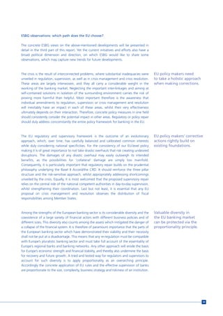 ESBG observations: which path does the EU choose?

The concrete ESBG views on the above-mentioned developments will be presented in
detail in the third part of this report. Yet the current initiatives and efforts also have a
broad political dimension and direction, on which ESBG would like to share some
observations, which may capture new trends for future developments.



The crisis is the result of interconnected problems, where substantial inadequacies were        EU policy makers need
unveiled in regulation, supervision, as well as in crisis management and crisis resolution.     to take a holistic approach
These areas are largely interwoven, and they all carry a considerable weight in the             when making corrections.
working of the banking market. Neglecting the important inter-linkages and aiming at
self-contained solutions in isolation of the surrounding environment carries the risk of
proving more harmful than helpful. Most important therefore is the awareness that
individual amendments to regulation, supervision or crisis management and resolution
will inevitably have an impact in each of these areas, whilst their very effectiveness
ultimately depends on their interaction. Therefore, concrete policy measures in one field
should consistently consider the potential impact in other areas. Regulatory or policy repair
should duly address concomitantly the entire policy framework for banking in the EU.



The EU regulatory and supervisory framework is the outcome of an evolutionary                   EU policy makers’ corrective
approach, which, over time, has carefully balanced and calibrated common interests              actions rightly build on
while duly considering national specificities. For the consistency of our EU-level policy       existing foundations.
making it is of great importance to not take drastic overhauls that risk creating undesired
disruptions. The damages of any drastic overhaul may easily outweigh its intended
benefits, as the possibilities for ‘collateral’ damage are simply too manifold.
Consequently, it is particularly important that regulatory repair builds on the prudential
philosophy underlying the Basel II Accord/the CRD. It should reinforce the three pillar
structure and the risk-sensitive approach, whilst appropriately addressing shortcomings
unveiled by the crisis. Equally, it is most welcomed that the proposed supervisory repair
relies on the central role of the national competent authorities in day-to-day supervision,
whilst strengthening their coordination. Last but not least, it is essential that any EU
proposal on crisis management and resolution observes the distribution of fiscal
responsibilities among Member States.



Among the strengths of the European banking sector is its considerable diversity and the        Valuable diversity in
coexistence of a large variety of financial actors with different business policies and of      the EU banking market
different sizes. This diversity also counts among the assets which mitigated the danger of      can be protected via the
a collapse of the financial system. It is therefore of paramount importance that the parts of   proportionality principle.
the European banking sector which have demonstrated their viability and their necessity
shall not be put at a disadvantage. This means that any re-regulation must be compatible
with Europe’s pluralistic banking sector and must take full account of the essentiality of
Europe’s regional banks and banking networks. Any other approach will erode the basis
for Europe’s economic strength and financial stability, and thereby also undermine the basis
for recovery and future growth. A tried and tested way for regulators and supervisors to
account for such diversity is to apply proportionality as an overarching principle.
Accordingly the concrete application of EU rules and the effective supervision of banks
are proportionate to the size, complexity, business strategy and riskiness of an institution.




                                                                                                                              39
 