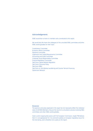 Acknowledgements

ESBG would like to thank its members who contributed to this report.

We would also like thank the colleagues of the consulted ESBG committees and other
ESBG working bodies for their input:

Coordination Committee
Economic Affairs Committee
Payments Committee
Supervision and Capital Requirements Committee
Accounting and Audit Committee
Corporate Social Responsibility Committee
Financial Regulation Committee
Task Force Capital Markets Regulation
Task Force Consumer Policy
Task Force SMEs
Task Force on Anti-Money Laundering and Counter Terrorist Financing
Statisticians Network




Disclaimer
The opinions and views expressed in this report do not necessarily reflect the individual
views of all ESBG Members; they are the result of a consultation process involving ESBG
committees and other ESBG working bodies.

Given current ongoing discussions with the European Commission, Lloyds TSB believes
that it is not appropriate for it to comment publicly on European regulatory issues for
the time being, and is therefore not a party to this report.
 