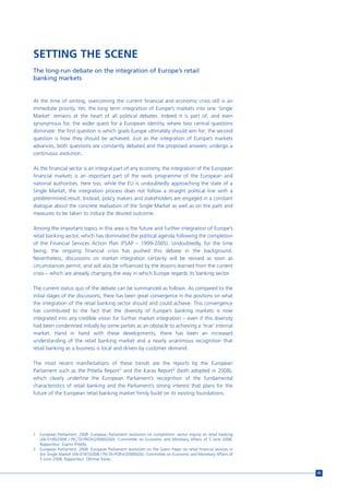 SETTING THE SCENE
The long-run debate on the integration of Europe’s retail
banking markets


At the time of writing, overcoming the current financial and economic crisis still is an
immediate priority. Yet, the long term integration of Europe’s markets into one ‘Single
Market’ remains at the heart of all political debates. Indeed it is part of, and even
synonymous for, the wider quest for a European identity, where two central questions
dominate: the first question is which goals Europe ultimately should aim for; the second
question is how they should be achieved. Just as the integration of Europe’s markets
advances, both questions are constantly debated and the proposed answers undergo a
continuous evolution.

As the financial sector is an integral part of any economy, the integration of the European
financial markets is an important part of the work programme of the European and
national authorities. Here too, while the EU is undoubtedly approaching the state of a
Single Market, the integration process does not follow a straight political line with a
predetermined result. Instead, policy makers and stakeholders are engaged in a constant
dialogue about the concrete realisation of the Single Market as well as on the path and
measures to be taken to induce the desired outcome.

Among the important topics in this area is the future and further integration of Europe’s
retail banking sector, which has dominated the political agenda following the completion
of the Financial Services Action Plan (FSAP – 1999-2005). Undoubtedly, for the time
being, the ongoing financial crisis has pushed this debate in the background.
Nevertheless, discussions on market integration certainly will be revived as soon as
circumstances permit, and will also be influenced by the lessons learned from the current
crisis – which are already changing the way in which Europe regards its banking sector.

The current status quo of the debate can be summarized as follows: As compared to the
initial stages of the discussions, there has been great convergence in the positions on what
the integration of the retail banking sector should and could achieve. This convergence
has contributed to the fact that the diversity of Europe’s banking markets is now
integrated into any credible vision for further market integration – even if this diversity
had been condemned initially by some parties as an obstacle to achieving a ‘true’ internal
market. Hand in hand with these developments, there has been an increased
understanding of the retail banking market and a nearly unanimous recognition that
retail banking as a business is local and driven by customer demand.

The most recent manifestations of these trends are the reports by the European
Parliament such as the Pittella Report1 and the Karas Report2 (both adopted in 2008),
which clearly underline the European Parliament’s recognition of the fundamental
characteristics of retail banking and the Parliament’s strong interest that plans for the
future of the European retail banking market firmly build on its existing foundations.




1   European Parliament. 2008. European Parliament resolution on competition: sector inquiry on retail banking
    (A6-0185/2008 / P6_TA-PROV(2008)0260). Committee on Economic and Monetary Affairs of 5 June 2008,
    Rapporteur: Gianni Pittella.
2   European Parliament. 2008. European Parliament resolution on the Green Paper on retail financial services in
    the Single Market (A6-0187/2008 / P6-TA-PORV(2008)026). Committee on Economic and Monetary Affairs of
    5 June 2008, Rapporteur: Othmar Karas.


                                                                                                                   45
 