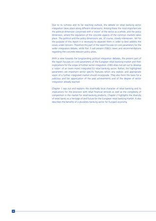 Due to its richness and its far reaching outlook, the debate on retail banking sector
     integration takes place along different dimensions. Among these the most important are
     the political dimension concerned with a ‘vision’ of the sector as a whole, and the policy
     dimension, where the regulation of the concrete aspects of the common markets takes
     place. The political and the policy dimensions are, of course, closely interwoven. Yet for
     the purpose of this report it is necessary to separate them in order to best address the
     issues under concern. Therefore this part of the report focuses on core parameters for the
     wider integration debate, while Part 3 will present ESBG’s views and recommendations
     regarding the concrete relevant policy areas.

     With a view towards the longstanding political integration debates, the present part of
     the report focuses on core parameters of the European retail banking market and their
     implications for the scope of further sector integration. ESBG does not set out to develop
     a ‘vision’ of an (even more) integrated EU retail banking sector. Rather, the highlighted
     parameters are important sector specific features which any realistic and appropriate
     vision of a further integrated market should incorporate. They also form the basis for a
     judicious and fair appreciation of the past achievements and of the degree of sector
     integration already reached.

     Chapter 1 lays out and explains the essentially local character of retail banking and its
     implications for the provision with retail financial services as well as the complexity of
     competition in the market for retail banking products. Chapter 2 highlights the diversity
     of retail banks as a heritage of and future for the European retail banking market. It also
     describes the benefits of a pluralistic banking sector for Europe’s economy.




46
 