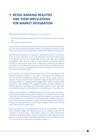 1. RETAIL BANKING REALITIES
   AND THEIR IMPLICATIONS
   FOR MARKET INTEGRATION


Retail banking traditionally is a local business. Its core activities are:

1. The intermediation between those who wish to save and those who wish to borrow;
   and
2. The facilitation of payment flows.

As such, retail banks provide local agents with access to financing and investment possibilities
and with a local access point to payments systems. The key groups of customers of retail
banks are consumers, local small and medium-sized enterprises (SMEs) and municipalities.

Retail banking is omnipresent and a core part of real economic activity. It is evident that
at the local level, retail banks are the most visible part of the financial infrastructure.
In the payments area, the use of cheques, debit cards and credit cards rivals or exceeds
cash payments, where cash itself usually can only be obtained from retail bank branches
and ATMs. In most economic centres there is a great density of branches and ATMs are
omnipresent. In more remote areas the presence of bank branches and ATMs mirrors the
level of economic activity and prosperity, and is furthermore determined by the structure
of the national banking community.

One of the reasons for re-emphasising that retail banking is a local business lies in the
technical developments observed in recent years. At first glance, these developments
seem to indicate that retail banking is becoming ‘less local’. In fact, at least since the IT
revolution, the times when there was no alternative to physical presence for any business
have clearly passed. Such a gradual and partial disappearance of physical constraints implies
potential for a great widening of the geographical outreach of credit institutions. It is
therefore logical that, in particular at the EU level, greater potential outreach was initially
found to promise a boost in market integration in retail banking, as in many other areas.

However, such a perception is misguided and does not take into account the prevalent
business realities of retail banking as will be explained in this Chapter. Likewise it is wrong
to conclude from the observation of generally declining numbers of bank branches that
local retail banking has lost importance. Such an interpretation would be incorrect since
the dominant reasons for the decline in branch numbers are largely found in structural
changes in the banking sector and not in the loss of importance of branches as primary
access, sales and communication points.

Against the background of these developments and also with view towards current and
future integration debates, the following sections lay out underlying reasons for the
persistence of the local factor in retail banking. Equally, it is evident that the local
orientation of retail banking neither indicates the presence of hidden inefficiencies nor of
barriers in the market. Instead, the essentially local character of retail banking comes from
the very nature of the business itself (as explained in Section 1.1).




                                                                                                   47
 