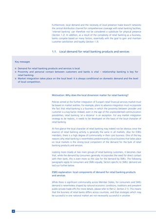 Furthermore, local demand and the necessity of local presence make branch networks
                                      the central distribution channel for comprehensive coverage with retail banking facilities;
                                      ‘internet banking’ can therefore not be considered a substitute for physical presence
                                      (Section 1.2). In addition, as a result of the complexity of retail banking as a business,
                                      banks compete based on many factors, essentially with the goal to gain and maintain
                                      customer satisfaction and loyalty (Section 1.3).



                                      1.1.   Local demand for retail banking products and services


     Key messages

     n Demand for retail banking products and services is local.
     n Proximity and personal contact between customers and banks is vital – relationship banking is key for
       retail banking.
     n Market integration takes place on the local level: it is always conditional on domestic demand and the level
       of local competition.




                                      Motivation: Why does the local dimension matter for retail banking?

                                      Policies aimed at the further integration of Europe’s retail financial services market must
                                      be based on market realities. For example, plans to advance integration must incorporate
                                      the fact that retail-banking is a business in which the proximity between provider and
                                      customer is a key-factor. Indeed, even in the age of the unprecedented communication
                                      possibilities, retail banking ‘at a distance’ is an exception. For any market integration
                                      strategy to be realistic, it needs to be developed on the basis of the local character of
                                      retail banking.

                                      At first glance the local character of retail banking may indeed not be obvious since the
                                      essence of retail banking activity is generally the same in all markets. Also for ESBG
                                      members, there is a high degree of communality in their core business. One of the key
                                      reasons why retail banking is nevertheless predominantly a local business that takes place
                                      on local markets is the strong local component of the demand for the bulk of retail
                                      banking products and services.

                                      Looking more closely at two main groups of retail banking customers, it becomes clear
                                      that, while the demand by consumers generally incorporates the need for direct contact
                                      with their bank, this is even more so the case for the demand by SMEs. The following
                                      paragraphs apply to consumers and SMEs equally; factors specific to SMEs’ demand are
                                      laid out further below.

                                      ESBG explanation: local components of demand for retail banking products
                                      and services

                                      While there is significant communality across Member States, for consumers and SMEs
                                      demand is nevertheless shaped by national economic conditions, traditions and prevalent
                                      public-private trade-offs (for more details, please refer to Part 2, Section 2.1). This means
                                      that the business of retail banks differs across countries, and that strategies which may
                                      be successful in one national market are not necessarily successful in another.




48
 