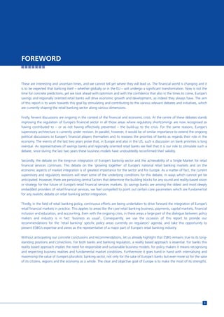 FOREWORD


These are interesting and uncertain times, and we cannot tell yet where they will lead us. The financial world is changing and it
is to be expected that banking itself – whether globally or in the EU – will undergo a significant transformation. Now is not the
time for concrete predictions, yet we look ahead with optimism and with the confidence that also in the times to come, Europe’s
savings and regionally oriented retail banks will drive economic growth and development, as indeed they always have. The aim
of this report is to work towards this goal by stimulating and contributing to the various relevant debates and initiatives, which
are currently shaping the retail banking sector along various dimensions.

Firstly, fervent discussions are ongoing in the context of the financial and economic crisis. At the centre of these debates stands
improving the regulation of Europe’s financial sector in all those areas where regulatory shortcomings are now recognised as
having contributed to – or as not having effectively prevented – the build-up to the crisis. For the same reasons, Europe’s
supervisory architecture is currently under revision. In parallel, however, it would be of similar importance to extend the ongoing
political discussions to Europe’s financial players themselves and to reassess the priorities of banks as regards their role in the
economy. The events of the last two years prove that, in Europe and also in the US, such a discussion on bank priorities is long
overdue. As representatives of savings banks and regionally oriented retail banks we feel that it is our role to stimulate such a
debate, since during the last two years these business models have undoubtedly reconfirmed their validity.

Secondly, the debate on the long-run integration of Europe’s banking sector and the achievability of a Single Market for retail
financial services continues. This debate on the ‘growing together’ of Europe’s national retail banking markets and on the
economic aspects of market integration is of greatest importance for the sector and for Europe. As a matter of fact, the current
supervisory and regulatory revisions will reset some of the underlying conditions for this debate, in ways which cannot yet be
anticipated. However, there are persisting central factors that determine the building blocks for any sound and reality-based vision
or strategy for the future of Europe’s retail financial services markets. As savings banks are among the oldest and most deeply
embedded providers of retail financial services, we feel compelled to point out certain core parameters which are fundamental
for any realistic debate on retail banking sector integration.

Thirdly, in the field of retail banking policy, continuous efforts are being undertaken to drive forward the integration of Europe’s
retail financial markets in practice. This applies to areas like the core retail banking business, payments, capital markets, financial
inclusion and education, and accounting. Even with the ongoing crisis, in these areas a large part of the dialogue between policy
makers and industry is in fact ‘business as usual’. Consequently, we use the occasion of this report to provide our
recommendations for the ‘retail banking’ specific policy areas currently on regulators’ agenda, and take this opportunity to
present ESBG’s expertise and views as the representative of a major part of Europe’s retail banking industry.

Without anticipating our concrete conclusions and recommendations, let us already highlight that ESBG remains true to its long-
standing positions and convictions. For both banks and banking regulators, a reality based approach is essential. For banks this
reality based approach implies the need for responsible and sustainable business models; for policy makers it means recognising
and respecting business realities and fundamental market conditions. Furthermore it goes hand in hand with internalising and
maximising the value of Europe’s pluralistic banking sector, not only for the sake of Europe’s banks but even more so for the sake
of its citizens, regions and the economy as a whole. The clear and objective goal of Europe is to make the most of its strengths.




                                                                                                                                     5
 