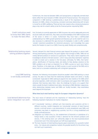 Furthermore, the close ties between SMEs and savings banks or regionally oriented retail
                                   banks reflect the local character of SMEs’ demand for financial services. The strong local
                                   component in SME banking is predominantly a result of the importance of financial
                                   decisions for SMEs, where a functioning, consistent and close relationship with its bank
                                   is crucial for an SME’s wellbeing. There are two main reasons why a strong local presence
                                   plays a key role for a bank’s ability to be the financial partner required by SMEs.



        Credit institutions need   First, for banks to correctly appreciate an SME’s business risks and to adequately price and
     to know their SME clients     structure credit and credit lines, they need a sound knowledge of the SME’s business and
       to make the best offers.    of the sector in which it is active. Furthermore they must have a well-founded
                                   understanding of an SME’s growth potential and features such as the need for cash. It is
                                   also necessary to understand the age structure of employees in order to offer suitable
                                   ‘outside’ investment possibilities for retirement provisions. Such knowledge then gives
                                   banks the freedom to react to an SME’s financing needs flexibly and comprehensively.



 Relationship banking means        Second, demand for retail financial services goes beyond the product or service itself.
  solving problems together.       Among retail banking customers, this point applies most strongly to SMEs. SMEs do not
                                   merely demand products or services at a good price. They need a bank’s expertise and
                                   knowledge to decide on the best solution – and in many cases they need banks’ expertise
                                   in order to create such a solution in the first place. Ultimately, for SMEs, their banks’
                                   advice, identification of financing needs, and ability to help develop solutions to the
                                   SME’s problems are at least as important for an SME’s success as ‘pure’ price factors
                                   alone. Therefore, in the ideal case, an SME’s success is a joint success of the SME and its
                                   bank, built on a consistent relationship with a long-term perspective.



             Local SME banking     However, the following misconception should be avoided: while SME banking is a local
     is not locally constrained.   activity, this does not mean that the relationship between banks and clients is ‘locally
                                   constrained’. Especially for SMEs seeking to expand into new markets or for SMEs which
                                   are active exporters, credit institutions seek to accompany and support their SME clients
                                   wherever their business takes them. Here, the challenge for banks is to support their
                                   clients outside the bank’s traditional local radius. According to ESBG Members’ experiences,
                                   while relationships between banks and SMEs are ‘locally founded’, they nevertheless
                                   reach beyond the local level.

                                   What does local retail banking imply for European integration dynamics?

Local demand determines how        The local nature of demand and the importance of ‘relationship banking’ have the
sector integration ‘can work’.     following important implications for market integration:

                                   n If ‘cross-border’ banking is defined such that branches and customers will be in
                                     different countries, market integration via ‘cross-border’ provision of retail financial
                                     services is and will remain a rare phenomenon (in some exceptional cases SMEs and
                                     consumers may bank in neighbouring countries, but this is a long established and
                                     locally confined practice).
                                   n Integration via market entry (i.e. the establishment of branches or subsidiaries of a
                                     foreign bank) is only successful if there is demand for the entrant’s products and
                                     services, if the entering bank can sufficiently adapt to the local business/cultural
                                     environment and if the entering bank can fulfil local expectations.
                                   n The local character of retail banking requires great investments for successful market
                                     entry – for mature and competitive markets the possible benefits for the entrant may
                                     not merit such investments.


50
 