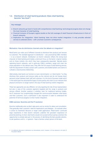 1.2.     Distribution of retail banking products: Does retail banking
         become ‘less local’?


    Key messages

    n Branch networks go hand in hand with comprehensive retail banking: technological progress does not change
       the local character of retail banking.
    n Financial inclusion of Europe’s regions builds on the full coverage of retail financial infrastructure in form of
       branch networks.
    n Implication for integration: ‘direct banking’ does not drive market integration. It only provides selected
       services to selected clients – with uncertain economic consequences.




Motivation: How do distribution channels enter the debate on integration?

Retail banks can make use of different channels to distribute their products and services
to customers. The standard approach to distribution – also practiced by ESBG members
– is via a branch network. Distribution via branch networks reflects the strong local
character of retail banking and implies a dominant focus on the banks’ original markets
and on those markets into which they have subsequently expanded. Typically banks
operating branch networks, and in particular ESBG’s members, target and cover the
entire population in the relevant area. They offer the full range of retail banking services,
fulfil the requirement of direct contact with customers and enable bankers and clients to
cultivate a close business relationship.

Alternatively, retail banks can function as ‘pure internet banks’, or ‘direct banks’,3 as they
distribute their products and services solely via the internet and do not foresee direct
personal contact between bank staff and customers. It is this kind of business model which
in the recent past has attracted the hopes of some parties who took it as an indicator that
physical constraints no longer stand in the way of retail banking market integration.

These two approaches are very different, not only regarding the role of local representation
but also in view of the customer segments targeted and the range in products and
services offered. Another question is whether, even for traditional banking models,
the IT revolution has fundamentally changed the communication between retail banks
and their customers. Such a clarification is also important in order to understand the
potential of technical progress to drive market integration.

ESBG overview: Branches and the IT revolution

Branches traditionally serve as direct sales points and as centres for advice and consultation.
They generally meet customers’ need for explanations and dialogue – for example when
it comes to investment decisions or larger credit applications. Retail banks’ continued
large investments in their branch networks underline the persistent importance of
proximity banking. In short, retail banks would not succeed without giving customers the
opportunity to actively take part in the process of identifying the best possible solution,
to ask questions and to – in general – have a familiar contact person at the bank.




3   An additional alternative is distribution via intermediaries, which, however, is of less relevance in the light of
    the present debate.


                                                                                                                          51
 