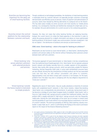 Branches are becoming less       Though conditional on technological possibilities, the distribution of retail banking products
     important for the daily use      is essentially driven by customer demand. As especially younger customers increasingly
      of retail banking facilities.   demand faster and effortless access to services, means of payment and administration of
                                      accounts, banks have reacted by offering alternatives to a physical visit to the branch.
                                      This has taken place notably via online accounts and more recently via ‘mobile phone
                                      banking’. As a consequence, branches are therefore less necessary for simple tasks such as,
                                      for example, the pure administration of a current account or for conducting payments.



 Branches remain the central          However, this does not imply that online banking facilities are replacing branches.
platform for the relationship         Instead, the current trend is to utilise the freed capacities in the branches in order to
between customer and bank.            satisfy the growing demand for in-depth information and advice on more sophisticated
                                      banking products. In the branch model, new communication channels complement – but
                                      do not replace – the distribution of products and services via bank branches.4

                                      ESBG views: ‘Direct banking’ – what is the scope for ‘banking at a distance’?

                                      Retail banks can also function as ‘pure internet banks’, or ‘direct banks’, distributing their
                                      products and services solely via the internet without foreseeing direct personal contact
                                      between bank staff and customers.



           ‘Direct banking’ only      The business approach of ‘pure internet banks’ or ‘direct banks’ is far less comprehensive
       serves selected customers      than the traditional branch based approach. First, ‘direct banks’ do not operate a physical
          with selected products      branch network and thereby naturally focus on a smaller segment of the population.
                    and services.     Second, they mainly offer savings accounts, which are particularly suitable for distance
                                      marketing, and less frequently credit cards; in some cases standardized consumer loans
                                      are also offered. Among the key characteristics of these products are the low associated
                                      costs and that they are sold without consultation and advice to customers.
                                      Approachability is low and direct contact with customers is not foreseen; for the bank,
                                      problems from the latter may arise in complying with the due diligence requirement to
                                      ‘know your customer’.5



     ‘Direct banking’ outside         Regarding the nature of ‘direct banks’, they are usually subsidiaries or branches of universal
the home-market is restricted         banks with established branch networks in their home markets; indeed free-standing
          to simple products.         ‘direct banks’ are a comparatively rare phenomenon. In particular, during recent years it
                                      has become a strategy of some larger European banks to establish ‘direct banks’ with a
                                      focus on ‘high interest rate’ savings accounts outside their traditional markets. Here the
                                      product offer is largely restricted to ‘high return’ savings accounts and, less frequently,
                                      credit-cards. Among the chief advantages of this tactic are an increase in market share
                                      and the possibility to raise funds without incurring large physical investments in the form
                                      of a branch network. The technical possibility of offering ‘direct banking’ directly cross-
                                      border is rarely made use of – which is confirmed by the findings of the recent Commission
                                      report on the impact of the Distance Marketing Directive.6


                                      4   For a good summary of developments, ESBG suggests to refer to the 2008 survey by the Fraunhofer Institute
                                          (Fraunhofer Institute Arbeitswirtschaft und Organisation and Equens.2008. European Trend Survey – Banks and
                                          the Future 2008.).
                                      5   ‘Know your customer’ (KYC) is part of the due diligence which financial institutions and other regulated
                                          companies must perform to identify their clients and ascertain relevant information pertinent to doing financial
                                          business with them. Regarding the opening of bank accounts, in many countries this entails the personal
                                          presentation of a valid ID at the bank – as an alternative, albeit sometimes cumbersome, there are possibilities of
                                          accreditation by recognized third parties, should a personal presentation by the customer not be feasible.
                                      6   Civic Consulting. 2009. Analysis of the Economic Impact of Directive 2002/65/EC concerning the distance
                                          marketing of consumer financial services on the conclusion of cross-border contracts for financial services
                                          between suppliers and consumers within the Internal Market. Final Report to the European Commission,
                                          DG Health and Consumer Affairs.


52
 