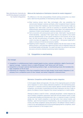New distribution channels do           What are the implications of distribution channels for market integration?
not lift the physical constraints
        for market integration.        The differences in the roles and possibilities of banks working via branches or as ‘direct
                                       banks’ determine the possibilities of retail banking market integration:

                                       n Retail banking remains local. New technologies offer new possibilities for
                                         communication between customers and banks, which complement branch networks
                                         but do not reduce their importance. Given the limitations of their business model, any
                                         hypothesis that ‘direct banks’ could be (or become) an equivalent alternative to
                                         traditional banks overestimates the potential of ‘direct banks’ and underestimates the
                                         importance of direct contact between customers and banks on a local level.
                                       n From an economic and socio-economic point of view, ‘direct banks’ may even be of
                                         limited desirability – especially if their market share in one segment of the market
                                         becomes disproportionate to their overall contribution to the economy. At the very
                                         least, the fate and performance of European ‘direct banks’ in the context of the
                                         current crisis does not suggest that – in its current form – the business model itself is
                                         stable or conducive to financial and economic stability.
                                       n Regarding market integration, it is therefore apparent that the local nature of retail
                                         banking remains a core parameter determining which kind of integrated market will
                                         be ultimately feasible and desirable. This needs to be taken into account in any future
                                         discussions and actions directed at promoting market integration.



                                       1.3.   Competition in retail banking


     Key messages

     n Competition is multidimensional: banks compete based on prices, customer satisfaction, depth of service and
       regional coverage – Customer choice is a trade-off between ‘hard’ factors and ‘soft’ factors.
     n Competition on Europe’s national retail banking markets is high – as retail banking is local, this translates into
       high competition at the EU level.
     n Implications for integration: Given that competition levels are high already, forced market integration is not
       necessary from a competition point of view. Instead, real market integration is demand driven.




                                       Motivation: Competition and the debate on sector integration

                                       In the European debate and especially in the view of the ongoing discussions on further
                                       sector integration it is vital to clearly understand competition in the retail banking sector.
                                       In particular it is necessary to avoid any overly simplistic approach towards assessing market
                                       competition, not only given its potentially harmful direct implications, but also in order to
                                       prevent the debate on sector integration from losing its perspective on market realities.

                                       Attempts to deduce a need for further – politically precipitated – market integration by
                                       way of simplistic competition assessments need to be met with extreme caution, as they
                                       can easily yield misleading and distorted results. Also, it is important to keep in mind that
                                       already now ‘real’ market competition is very high within most national markets, and
                                       therefore – given the local character of retail banking – also on a European scale. In part
                                       at least, the intense competition among retail banks in the different national markets is
                                       a result of the well-established and functioning level-playing field for competition, which
                                       is a great achievement of the European Union.




54
 
