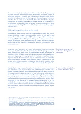 On this basis and in order to yield truly meaningful contributions for the European debate
on market integration, the comprehensiveness of competition assessments needs to be
significantly enhanced. This being said, capturing and assessing retail banking
competition on a European level is indeed a genuine challenge for policy makers and
researchers. For any sector or industry it holds that market characteristics shape the
concrete terms of competition and make it difficult for an observer to capture the sector’s
competitiveness. Yet, as documented, for example, in the Commission’s recent sector
inquiry into retail banking,7 for the retail banking sector this challenge appears
particularly great.

ESBG insights: competition on retail banking markets

Looking back at recent efforts to assess the competitiveness of Europe’s retail banking
markets (namely the European Commission’s sector enquiry of 2007 and the last
European Financial Integration Report 20088) and drawing on ESBG members’ own
experience, ESBG has identified the primary challenges for a comprehensive and wide
overview of competition in the European retail banking markets. They are due to the very
nature of retail banking as a business and should be taken into consideration for future
market assessments.



Competition among retail banks has a strong national component, as banks compete                                   Competition among retail
differently in the different markets. National modalities differ for pricing, interest rate                        banks has a strong national
setting and structuring of fees. All in all national banking markets are a product of                              component.
underlying economic conditions, of macro-economic growth and industrial development.
Furthermore, depending on a country’s economic situation, markets have different
degrees of maturity. As a consequence, products and services which are comparable
within markets are not necessarily comparable across markets – and neither are their
prices or other relevant conditions. Consequently, observed price differences across
markets are not reliable indicators for national differences in intensity of competition.9



Undoubtedly, for many products, the most visible competition between retail banks is                               Price competition is visible but
price competition, where prices are interest rates and fees/charges. Concretely, banks                             by far not the whole story.
compete via cheaper loans and via higher interest rates on deposits and on the basis of
the management fees of accounts. Prices are the most direct channel for competition in
the sense that consumers can compare banks’ offers according to their prices and given
that price advertisements are a central competition strategy. For these reasons, price
competition is the most tangible feature of competition between banks. The price aspect
also receives the most attention in the political debate on competition at the EU level
– and indeed, if banks and banking products are otherwise identical, price differences
will be the decisive factor for consumer decisions. Only if these conditions hold true is it
valid to assume that intense competition eliminates price differences. However, reality is
more complex.




7   European Commission, DG Competition. 2007. Report on the retail banking sector inquiry. Commission Staff
    Working Document, SEC(2007) 106.
8   European Commission. 2009. European Financial Integration Report. Commission Staff Working Document,
    SEC(2009) 19 final.
9   For a more exhaustive treatment of these issues, please also refer to the ESBG Response to the European
    Commission’s Consultation on the Interim Report II: Current Accounts and Related Services, in context of the
    European’s sector inquiry into retail banking (completed in 2007). The ESBG Response can be downloaded from
    http://www.esbg.eu/uploadedFiles/Position_papers/2006-02588.pdf.


                                                                                                                                                 55
 