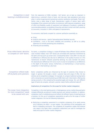 Competition in retail      From the experience of ESBG members, ‘soft factors’ are at least as important in
banking is multidimensional.      determining a customer’s choice of bank, and may even take precedence over prices
                                  when it comes to gaining and maintaining customer satisfaction and loyalty. These ‘soft’
                                  factors cover a wide range of bank characteristics: quality of service, bank staff’s
                                  knowledge of the customer and his/her circumstances, staff’s general competence, range
                                  of offers and flexibility, quality of assessment and adequacy of products, suitability of
                                  recommendations/advice, accessibility of branches and direct contact with staff, proximity
                                  to consumers, innovation in offers and speed of improvements.

                                  To summarize, retail banks compete for customer satisfaction essentially via:

                                  n Prices;
                                  n Products and services – specific features/variation/ flexibility/ security;
                                  n Confidence – trust in the bank’s reliability and soundness, as well as its safety,
                                     experience of smooth processing and competence;
                                  n Proximity and accessibility.




Prices reflect banks’ decisions   For banks, a competition strategy is a trade-off between these different factors and the
 to compete on ‘soft’ factors.    costs involved. Indeed, most ‘soft’ factors are connected with expensive investments by
                                  the bank and may push up overall costs. Consequently banks’ costs differ not only due
                                  to differences in efficiency but also due to differences in the quality of service or in the
                                  maintenance of branch networks (proximity banking). As costs translate into prices,
                                  the observed price differences hint not so much at a lack of competition as at differences
                                  in the depth of the banks’ service. Furthermore, as retail-banking is a local business,
                                  competition in retail banking is also local.



  Competition reflects trade-     Banks’ competition profiles are influenced by the type of customers they choose to
offs by banks and customers.      target. In general, the broader a banks’ customer base and range of offer, the less
                                  extreme are its competition strategies. For example, to compare traditional savings banks
                                  with a strong focus on proximity banking and SME clients with ‘direct banks’ offering only
                                  savings accounts, is like comparing the proverbial apple and orange. Yet, such different
                                  types of banks do compete, and each customer makes his/her preferred trade-off.

                                  Implications of competition for the scope for further market integration

The recipe ‘more integration      Competition in the retail banking sector is heterogeneous across markets because banks
for more competition’ needs       compete differently according to market practices and national conditions. In addition,
     to be viewed with care.      competition itself is multidimensional and reflects the different facets of retail banking as
                                  a business. For the use of competition assessments as well as for the scope of further
                                  market integration, this has the following implications:

                                  n Restricting a competition assessment to a simplistic comparison of an overly narrow
                                     set of indicators can affect – or even negate – the usefulness of the investigation and
                                     lead to misleading conclusions. The complexity of competition implies that extreme
                                     care needs to be taken when competition assessments are used to investigate the
                                     need and scope for further market integration.




56
 