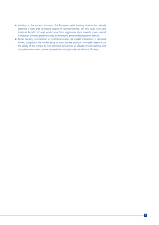 n Looking at the current situation, the European retail banking market has already
  achieved a high and increasing degree of competitiveness. On this basis, only very
  marginal benefits (if any) would arise from aggressive steps towards more market
  integration directed predominantly at remedying perceived competitive deficits.
n Retail banking competition is multidimensional. As market integration is demand
  driven, integration via market entry or cross border provision ultimately depends on
  the ability of the entrant to fulfil domestic demand in an already very competitive and
  complex environment, where competitive pricing is only one element of many.




                                                                                            57
 