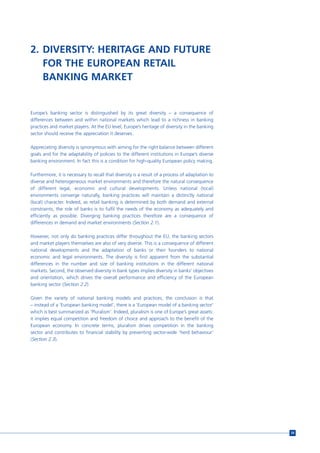 2. DIVERSITY: HERITAGE AND FUTURE
   FOR THE EUROPEAN RETAIL
   BANKING MARKET


Europe’s banking sector is distinguished by its great diversity – a consequence of
differences between and within national markets which lead to a richness in banking
practices and market players. At the EU level, Europe’s heritage of diversity in the banking
sector should receive the appreciation it deserves.

Appreciating diversity is synonymous with aiming for the right balance between different
goals and for the adaptability of policies to the different institutions in Europe’s diverse
banking environment. In fact this is a condition for high-quality European policy making.

Furthermore, it is necessary to recall that diversity is a result of a process of adaptation to
diverse and heterogeneous market environments and therefore the natural consequence
of different legal, economic and cultural developments. Unless national (local)
environments converge naturally, banking practices will maintain a distinctly national
(local) character. Indeed, as retail banking is determined by both demand and external
constraints, the role of banks is to fulfil the needs of the economy as adequately and
efficiently as possible. Diverging banking practices therefore are a consequence of
differences in demand and market environments (Section 2.1).

However, not only do banking practices differ throughout the EU, the banking sectors
and market players themselves are also of very diverse. This is a consequence of different
national developments and the adaptation of banks or their founders to national
economic and legal environments. The diversity is first apparent from the substantial
differences in the number and size of banking institutions in the different national
markets. Second, the observed diversity in bank types implies diversity in banks’ objectives
and orientation, which drives the overall performance and efficiency of the European
banking sector (Section 2.2)

Given the variety of national banking models and practices, the conclusion is that
– instead of a ‘European banking model’, there is a ‘European model of a banking sector’
which is best summarized as ‘Pluralism’. Indeed, pluralism is one of Europe’s great assets:
it implies equal competition and freedom of choice and approach to the benefit of the
European economy. In concrete terms, pluralism drives competition in the banking
sector and contributes to financial stability by preventing sector-wide ‘herd behaviour’
(Section 2.3).




                                                                                                  59
 