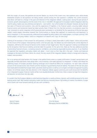 With this insight, of course, the questions do not end. Rather, as a result of the current crisis, new questions arise, while already
established answers to old questions are being revised. Central among the new questions is whether the current economic
slow-down will lead to a change in the pace and direction of the integration debate. Looking back, during the past period of
economic growth and prosperity until the onset of the crisis in mid-2007, the approach to European market integration taken by
most EU policy makers was very ambitious and dynamic – even bullish – but unfortunately not unbiased. However, during the last
two years of financial and economic crisis and the experience of fragilities in the financial system, ensuring stable national
financial sectors and economies clearly has taken priority. Does it follow from this that dire economic circumstances reveal the
‘real’ constraints to sector integration which previously were overlooked or not binding? Do the experiences of the last two years
redirect market players themselves towards their home-markets or change their approach to market-entry and expansion? Is
sector integration, in the way previously understood and targeted by policy makers and market players, no longer a priority? Will
market players’ and policy makers’ stance on integration turn bearish and, if yes, for how long?

Looking at the evolution of new answers for old questions, a change is clearly observable in policy makers’ visions and priorities
for the future of the European retail banking market. Until two years ago, the debate was dominated by the central objective of
integration, defined as the removal of barriers to the creation of ever bigger banks. Now this approach is being counterbalanced
by the recognition that financial stability cannot be taken for granted. At the same time, there are the new additional priorities
of promoting financial inclusion, increasing consumer confidence, and achieving responsible business practices. It can therefore
be expected that regulators and policy makers will adopt – much more so than they did in the past – holistic and balanced
strategies on the basis of all these criteria. As a result, the very nature of the integration debate is likely to change and to become,
indeed, more pluralistic.

For us as savings and retail bankers this change in the political trend comes as a great confirmation. Europe’s savings banks and
regionally oriented retail banks have always been critical towards a one-sided approach to integration: it neither internalised the
stabilising impact of Europe’s pluralistic banking landscape and its beneficial effects for competition, nor did it take sufficient
account of the socioeconomic role of banks and the necessity of guaranteeing financial stability. The events of the last two years
have clearly demonstrated that Europe needs a pluralistic banking sector as well as a circumspect and balanced approach by policy
makers. For all these reasons the new direction in the integration debate appears promising and could ensure that the benefits
of an integrated European financial market will be more equally distributed. Furthermore, there is reason to hope that integration
will become not only fairer, but also safer.

It is evident that the European debate on retail banking integration is nearly as diverse, dynamic and multidimensional as the retail
banking sector itself. Both bankers and policy makers are learning necessary lessons. By building on realistic foundations, Europe
and its banks will move forward carefully, but also with confidence.




     Heinrich Haasis                                                  Chris De Noose
     ESBG President                                                   Managing Director WSBI/ESBG




 6
 