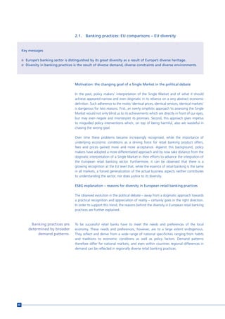2.1.    Banking practices: EU comparisons – EU diversity


     Key messages

     n Europe’s banking sector is distinguished by its great diversity as a result of Europe’s diverse heritage.
     n Diversity in banking practices is the result of diverse demand, diverse constraints and diverse environments.




                                       Motivation: the changing goal of a Single Market in the political debate

                                       In the past, policy makers’ interpretation of the Single Market and of what it should
                                       achieve appeared narrow and even dogmatic in its reliance on a very abstract economic
                                       definition. Such adherence to the motto ‘identical prices, identical services, identical markets’
                                       is dangerous for two reasons. First, an overly simplistic approach to assessing the Single
                                       Market would not only blind us to its achievements which are directly in front of our eyes,
                                       but may even negate and misinterpret its promises. Second, this approach gives impetus
                                       to misguided policy interventions which, on top of being harmful, also are wasteful in
                                       chasing the wrong goal.

                                       Over time these problems became increasingly recognised, while the importance of
                                       underlying economic conditions as a driving force for retail banking product offers,
                                       fees and prices gained more and more acceptance. Against this background, policy
                                       makers have adopted a more differentiated approach and by now take distance from the
                                       dogmatic interpretation of a Single Market in their efforts to advance the integration of
                                       the European retail banking sector. Furthermore, it can be observed that there is a
                                       growing recognition at the EU level that, while the essence of retail banking is the same
                                       in all markets, a forced generalization of the actual business aspects neither contributes
                                       to understanding the sector, nor does justice to its diversity.

                                       ESBG explanation – reasons for diversity in European retail banking practices

                                       The observed evolution in the political debate – away from a dogmatic approach towards
                                       a practical recognition and appreciation of reality – certainly goes in the right direction.
                                       In order to support this trend, the reasons behind the diversity in European retail banking
                                       practices are further explained.



           Banking practices are       To be successful retail banks have to meet the needs and preferences of the local
         determined by broader         economy. These needs and preferences, however, are to a large extent endogenous.
              demand patterns.         They reflect and derive from a wide range of national specificities ranging from habits
                                       and traditions to economic conditions as well as policy factors. Demand patterns
                                       therefore differ for national markets, and even within countries regional differences in
                                       demand can be reflected in regionally diverse retail banking practices.




60
 