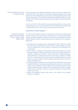 EU level legislation focuses   While many aspects of the legislation applicable to credit institutions are defined at the
               on selected areas.   EU level (see Part 3 of this report), for some aspects, legislation originates in the national
                                    environment. National legislation plays a lesser role for wholesale banking than for retail
                                    banking, where issues such as taxation and social policies of Member States are of great
                                    relevance. This influences retail banking practice via the supply of retail banking services
                                    and products

                                    To sum up, the list of factors determining national demand patterns is long, and the
                                    examples given here are in no way exhaustive. Yet they clearly illustrate the wide range
                                    of national factors which influence product offers, prices and fee structures.

                                    Implications for market integration

           Diversity in practices   As a result of the national character of retail banking, hardly any two European retail
        determines the viability    banking markets look the same. Directly comparing prices and offers across European
         of the “simple” Single     counties can yield to misleading conclusions, all the more so as the different factors are
                   Market idea.     closely interlinked. Diversity in national practices has also implications for the integration
                                    debate itself:

                                    n Any assessment or comparison across national borders needs to take into account
                                      the national context and be based on the retail banks’ business strategy as a whole.
                                      This is an important point, which, however, is missed by any narrow definition of a
                                      ‘Single Market’.
                                    n For the nature of integration of the European retail financial market, the national
                                      differences between the different banking sectors also have important implications. In
                                      particular, in addition to the obvious ‘natural’ hurdles such as different languages,
                                      national differences in demand and environment can present a challenge for market
                                      entry. This is not because they constitute a barrier, but simply because the entering
                                      bank has to adapt to different national conditions and position itself in the face of
                                      different demand patterns.
                                    n For expanding banks, substantial sunk costs will thus be combined with initial or even
                                      permanent difficulties in achieving synergies between their operations in the different
                                      markets. Hence, especially for mature markets, entry may be less attractive or even
                                      outright unattractive. Similar hurdles exist for cross-border banking, which in addition
                                      is faced with the challenge to overcome customers’ preference for locally provided
                                      products and services.
                                    n Against this background, policy makers need to take a patient and circumspect
                                      approach to integration.




62
 