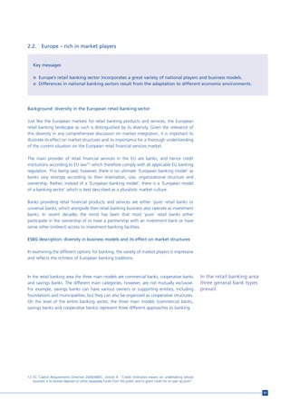 2.2.     Europe – rich in market players


   Key messages

   n Europe’s retail banking sector incorporates a great variety of national players and business models.
   n Differences in national banking sectors result from the adaptation to different economic environments.




Background: diversity in the European retail banking sector

Just like the European markets for retail banking products and services, the European
retail banking landscape as such is distinguished by its diversity. Given the relevance of
this diversity in any comprehensive discussion on market integration, it is important to
illustrate its effect on market structures and its importance for a thorough understanding
of the current situation on the European retail financial services market.

The main provider of retail financial services in the EU are banks, and hence credit
institutions according to EU law12 which therefore comply with all applicable EU banking
regulation. This being said, however, there is no ultimate ‘European banking model’ as
banks vary strongly according to their orientation, size, organizational structure and
ownership. Rather, instead of a ‘European banking model’, there is a ‘European model
of a banking sector’ which is best described as a pluralistic market culture.

Banks providing retail financial products and services are either ‘pure’ retail banks or
universal banks, which alongside their retail banking business also operate as investment
banks. In recent decades the trend has been that most ‘pure’ retail banks either
participate in the ownership of or have a partnership with an investment bank or have
some other (indirect) access to investment banking facilities.

ESBG description: diversity in business models and its effect on market structures

In examining the different options for banking, the variety of market players is impressive
and reflects the richness of European banking traditions.



In the retail banking area the three main models are commercial banks, cooperative banks                                In the retail banking area
and savings banks. The different main categories, however, are not mutually exclusive.                                  three general bank types
For example, savings banks can have various owners or supporting entities, including                                    prevail.
foundations and municipalities, but they can also be organized as cooperative structures.
On the level of the entire banking sector, the three main models (commercial banks,
savings banks and cooperative banks) represent three different approaches to banking.




12 EC Capital Requirements Directive 2006/48/EC, Article 4. “Credit institution means an undertaking whose
   business is to receive deposits or other repayable funds from the public and to grant credit for its own account”.


                                                                                                                                                     63
 
