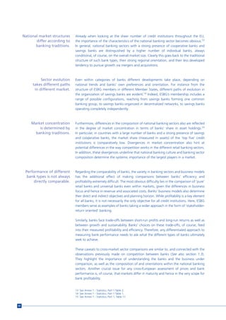 National market structures   Already when looking at the sheer number of credit institutions throughout the EU,
            differ according to   the importance of the characteristics of the national banking sector becomes obvious.13
            banking traditions.   In general, national banking sectors with a strong presence of cooperative banks and
                                  savings banks are distinguished by a higher number of individual banks, always
                                  conditional, of course, on the overall market size. Clearly this goes back to the traditional
                                  structure of such bank types, their strong regional orientation, and their less developed
                                  tendency to pursue growth via mergers and acquisitions.



               Sector evolution   Even within categories of banks different developments take place, depending on
          takes different paths   national trends and banks’ own preferences and orientation. For instance from the
           in different market.   structure of ESBG members in different Member States, different paths of evolution in
                                  the organization of savings banks are evident.14 Indeed, ESBG’s membership includes a
                                  range of possible configurations, reaching from savings banks forming one common
                                  banking group, to savings banks organized in decentralized networks, to savings banks
                                  operating completely independently.



         Market concentration     Furthermore, differences in the composition of national banking sectors also are reflected
             is determined by     in the degree of market concentration in terms of banks’ share in asset holdings.15
           banking traditions.    In particular, in countries with a large number of banks and a strong presence of savings
                                  and cooperative banks, the market share (measured in assets) of the ‘top five’ credit
                                  institutions is comparatively low. Divergences in market concentration also hint at
                                  potential differences in the way competition works in the different retail banking sectors.
                                  In addition, these divergences underline that national banking culture and banking sector
                                  composition determine the systemic importance of the largest players in a market.



      Performance of different    Regarding the comparability of banks, the variety in banking sectors and business models
       bank types is not always   has the additional effect of making comparisons between banks’ efficiency and
          directly comparable.    profitability extremely difficult. The most obvious difficulty lies in the comparison of ‘pure’
                                  retail banks and universal banks even within markets, given the differences in business
                                  focus and hence in revenue and associated costs. Banks’ business models also determine
                                  their direct and indirect objectives and planning horizon. While profitability is a key element
                                  for all banks, it is not necessarily the only objective for all credit institutions. Here, ESBG
                                  members serve as examples of banks taking a wider approach in the form of ‘stakeholder-
                                  return oriented’ banking.

                                  Similarly, banks face trade-offs between short-run profits and long-run returns as well as
                                  between growth and sustainability. Banks’ choices on these trade-offs, of course, feed
                                  into their measured profitability and efficiency. Therefore, any differentiated approach to
                                  measuring bank performance needs to ask what the different types of banks ultimately
                                  seek to achieve.

                                  These caveats to cross-market sector comparisons are similar to, and connected with the
                                  observations previously made on competition between banks (See also section 1.3).
                                  They highlight the importance of understanding the banks and the business under
                                  comparison, as well as the composition of and orientations within the national banking
                                  sectors. Another crucial issue for any cross-European assessment of prices and bank
                                  performance is, of course, that markets differ in maturity and hence in the very scope for
                                  bank profitability.


                                  13 See Annex 1 - Statistics, Part 1 Table 2.
                                  14 See Annex 1 - Statistics, Part 1 Table 1.
                                  15 See Annex 1 - Statistics, Part 1, Table 11.


64
 