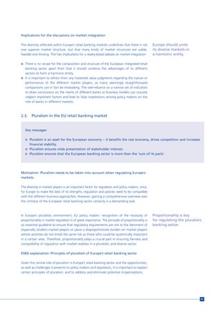 Implications for the discussions on market integration

The diversity reflected within Europe’s retail banking markets underlines that there is not        Europe should unite
one superior market structure, but that many kinds of market structures are viable,                its diverse markets in
feasible and thriving. This has implications for a reality-based debate on market integration:     a harmonic entity.

n There is no recipe for the composition and structure of the European integrated retail
  banking sector apart from that it should combine the advantages of its different
  sectors to form a harmonic entity.
n It is important to refrain from any hastened value judgments regarding the nature or
  performance of the different market players, as many seemingly straightforward
  comparisons can in fact be misleading. The over-reliance on a narrow set of indicators
  to draw conclusions on the merits of different banks or business models can unjustly
  neglect important factors and lead to false impressions among policy makers on the
  role of banks in different markets.



2.3.    Pluralism in the EU retail banking market


   Key messages

   n Pluralism is an asset for the European economy – it benefits the real economy, drives competition and increases
       financial stability.
   n Pluralism ensures wide presentation of stakeholder interest.
   n Pluralism ensures that the European banking sector is more than the ‘sum of its parts’.




Motivation: Pluralism needs to be taken into account when regulating Europe’s
markets.

The diversity in market players is an important factor for regulators and policy makers, since,
for Europe to make the best of its strengths, regulation and policies need to be compatible
with the different business approaches. However, gaining a comprehensive overview over
the richness of the European retail banking sector certainly is a demanding task.



In Europe’s pluralistic environment, EU policy makers’ recognition of the necessity of             Proportionality is key
proportionality in market regulation is of great importance. The principle of proportionality is   for regulating the pluralistic
an essential guideline to ensure that regulatory requirements are not to the detriment of          banking sector.
(especially smaller) market players or place a disproportionate burden on market players
whose activities do not entail the same risk as those who could be systemically important
in a certain area. Therefore, proportionality plays a crucial part in ensuring fairness and
compatibility of regulation with market realities in a pluralistic and diverse sector.

ESBG explanation: Principles of pluralism of Europe’s retail banking sector

Given the central role of pluralism in Europe’s retail banking sector and the opportunities,
as well as challenges it presents to policy makers and regulators, it is important to explain
certain principles of pluralism, and to address and eliminate potential misperceptions.




                                                                                                                                65
 