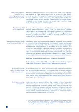 Within the pluralistic     It has been a great achievement of EU law-makers to ensure that all market participants
               banking sector,     are competing on a level playing field according to the principle ‘same business,
     market players compete        same risk, same rules’. This means that all regulation applies equally to all market players
     on a ‘level playing field’.   engaging in the same activities. Consequently, from an EU regulation point of view,
                                   savings banks compete on equal terms with cooperative banks and commercial banks,
                                   large banks compete on equal terms with small banks (in a given market) and foreign
                                   banks compete on equal terms with domestic banks.



           Pluralism is part of    Europe’s retail banking markets are shaped by history and economic development over
            market evolution.      centuries. Therefore the respective business models have grown with and adapted to
                                   the economies of the different Member States: they are endogenous and fully integrated
                                   in their economic system. It is therefore impossible to define a ‘starting position’ for a
                                   European retail banking market, but it would be equally wrong to consider the current
                                   situation as static or to even fear stagnation.



  All ownership models entail      All ownership models entail compromises and trade-offs. For example, banks organized
 compromises and trade-offs.       as joint-stock companies have the advantage of relatively easy access to external capital
                                   via the issuance of shares, which enables them to pursue more expansionary strategies.
                                   On the downside, shareholder pressure for fast and high returns leads to a strong focus
                                   on short-term goals. Additional disadvantages are the strong exposure to developments
                                   on capital markets and a vulnerability to share price fluctuations, the potential severity of
                                   which was underappreciated until recently. Non-listed banks, on the other hand, face capital
                                   constraints in that they largely have to rely on retained earnings. On the upside, in situations
                                   of stress they are relatively unaffected by stock market pressure or share price fluctuations.

                                   Benefits of pluralism for the real economy, competition and stability

                                   The benefits of pluralism need to be fully appreciated in order to realize the strengths of
                                   the European banking sector. Indeed pluralism is an asset in many dimensions.



          Pluralism reinforces     From a socio-economic point of view, pluralism implies wide stakeholder representation
      the link between banks       and reinforces the link between banks and the real economy. For example, cooperative
       and the real economy.       ownership or ownership/sponsorship by municipalities or foundations ensures that a bank’s
                                   business activities are compatible with stakeholders’ economic interests. For ‘stakeholder-
                                   return oriented’ banks return implies profits and quality of service, depth of regional
                                   presence and regional development.



          Pluralism reinforces     Regarding competition, pluralism implies a large and stable number of competitors,
                  competition.     whose diversity drives innovation and intensifies competition while simultaneously
                                   ensuring complementarities in offers and strategies among banks. One could even go so
                                   far as to conclude that pluralism guarantees competition and adds an additional
                                   dimension along which banks compete.16 Pluralism gives customers the option to choose
                                   not only between competing banking products and services, but also among competing
                                   business models with different approaches to banking.




                                   16 In this context ESBG nevertheless feels the need to warn against the frequent confusion between competition
                                      on the market for retail banking products and competition on the market for retail banks.
                                      Such a misconception could wrongly suggest that for competition between banks it is necessary that banks
                                      should being for sale at any point in time to the highest bidder.


66
 