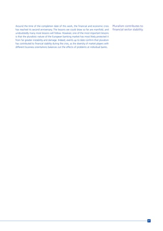 Around the time of the completion date of this work, the financial and economic crisis              Pluralism contributes to
has reached its second anniversary. The lessons we could draw so far are manifold, and              financial sector stability.
undoubtedly many more lessons will follow. However, one of the most important lessons
is that the pluralistic nature of the European banking market has most likely protected it
from far greater instability and damage. Indeed, events up to date confirm that pluralism
has contributed to financial stability during the crisis, as the diversity of market players with
different business orientations balances out the effects of problems at individual banks.




                                                                                                                                  67
 