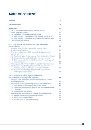 TABLE OF CONTENT

Foreword                                                                        5

Executive Summary                                                               9

Who is ESBG?                                                                   17
1. ESBG – The European voice of savings and retail banking:
   identity, values and tradition                                              17
2. ESBG members in the European banking landscape                              17
   2.1. ESBG members – integrated within the European banking sector           18
   2.2. ESBG members – a substantial part of the European banking sector       18
3. ESBG and responsible banking                                                19

Part 1 – The financial and economic crisis: ESBG key-messages
and contributions                                                              23
   Setting the scene: the current financial and economic crisis –
   an unprecedented experience                                                 25
1. Crisis, banks and economy – ESBG views on lending, business ethics
   and state aid                                                               27
   1.1. Retail banking and the real economy – bank lending during the crisis   28
   1.2. Views on banks revisited – back to the roots of the business?          31
   1.3. State support to the banks and related trade-offs – which approach
          should be taken?                                                     33
2. Policy responses at the EU Level – ESBG views on the chosen approaches      37
   2.1. EU actions as part of the global approach to crisis prevention –
          revision of existing regulatory and supervisory frameworks           38
   2.2. EU actions as part of the global approach to crisis prevention –
          widening regulatory outreach                                         40

Part 2 – European retail banking market integration:
core parameters for a reality-based approach                                   43
   Setting the scene: the long-run debate on the integration of Europe’s
   retail banking markets                                                      45
1. Retail banking realities and their implications for market integration      47
   1.1. Local demand for retail banking products and services                  48
   1.2. Distribution of retail banking products: does retail banking become
          ‘less local’?                                                        51
   1.3. Competition in retail banking                                          54
2. Diversity: heritage and future for the European retail banking market       59
   2.1. Banking practices: EU comparisons – EU diversity                       60
   2.2. Europe – rich in market players                                        63
   2.3. Pluralism in the EU retail banking market                              65




                                                                                    7
 