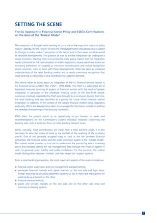 SETTING THE SCENE
The EU Approach to Financial Sector Policy and ESBG’s Contributions
on the Basis of the ‘Market Model’


The integration of Europe’s retail banking sector is one of the important topics on policy
makers’ agenda. Yet the ‘vision’ of what the integrated market should look like is subject
to changes in policy makers’ perception of the sector and in their views on what would
be desirable developments. The question of how to achieve integration has undergone a
similar evolution. Starting from a conviction by many policy makers that full integration
needs to be built on full harmonization in market regulation, recent years have shown an
increasing preference for targeted or minimum harmonization and mutual recognition
across countries. Hand in hand with these developments, there has been an increased
understanding of the retail banking market and a nearly unanimous recognition that
retail banking as a business is local and driven by customer demand.

The central effort to bring about an integration of the EU financial services sectors is
the Financial Services Action Plan (FSAP – 1999-2004). The FSAP is a substantial set of
legislative measures covering all aspects of financial services with the result of greater
integration in particular of the wholesale financial sector. In the post-FSAP period,
numerous initiatives covered by the FSAP were brought to a conclusion. During that time,
the retail banking area was identified as a priority for future efforts towards market
integration. In addition, in the context of the current financial markets crisis, regulatory
and policy efforts are already being taken (or envisaged for the future) in order to address
the revealed shortcomings of the existing framework.

ESBG takes the present report as an opportunity to put forward its views and
recommendations on the Commission’s current individual initiatives concerning the
banking area, with a particular focus on retail banking relevant issues.

While, naturally, these contributions are made from a retail banking angle, it is also
necessary to view the issues at hand in the context of the working of the economy
overall. One of the generally accepted ways to look at the link between financial
authorities, the financial sector and the wider economic system is the ‘market model’.
The market model provides a structure to understand the process by which monetary
policy and standard setting for risk management feed through the financial system in
order to generate price stability and public confidence. For this purpose, the market
model distinguishes between ‘markets’ and their respective ‘support systems’.

From a retail banking perspective, the most important aspects of the market model are:

n financial sector supervision and risk management standard setting;
n wholesale financial markets and capital markets on the one side and high value,
  foreign exchange & securities settlement systems (as far as they have implications for
  retail banking activities) on the other;
n financial services markets;
n goods and services markets on the one side and on the other side retail and
  commercial clearing systems.




                                                                                               71
 