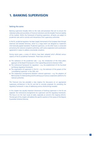 1. BANKING SUPERVISION


Setting the scene

Banking supervision broadly refers to the rules and processes that aim to ensure the
individual safety and soundness of financial institutions and the broader financial stability
of the markets. Within the framework of banking supervision, all banks are subject to
prudential rules and to controls and interventions from supervisory authorities.

In the EU, prudential regulation has been largely harmonised at the European level through
extensive and detailed directives, which to a large extent are designed to implement
internationally agreed standards. Prudential supervision, on the other hand, is conducted
primarily by the national competent authorities, with some cooperation and coordination
agreements in place to address cross-border situations.

During recent years, a series of reforms have been adopted which affected various
aspects of the EU prudential framework. These have concerned:

n The substance of the prudential rules – e.g. the introduction of the three pillars
   approach of the Basel II framework in the Capital Requirements Directive (CRD);
n The institutional framework for regulation – e.g. the establishment of the four-level
  Lamfalussy regulatory framework;
n The organisation of supervision in the EU – e.g. the extension of the powers of the
  ‘consolidating supervisor’ in the CRD; and
n The cooperation arrangements between national supervisors – e.g. the adoption of
  Memoranda of Understanding and the setting-up of various cooperation platforms for
  national authorities.

The financial crisis has provided a new impetus for discussions on an appropriate
supervisory architecture in the EU and led to concrete proposals for amending the
regulatory framework in view of addressing various shortcomings revealed.

In this chapter two equally important dimensions of banking supervision in the EU are
explored: the institutional arrangements for supervision and the regulatory framework.
The focus is on the main issues at stake, especially as concerns the ongoing reforms.
The last part of this chapter will address the specific question of the review of the Deposit
Guarantee Schemes Directive.




                                                                                                73
 