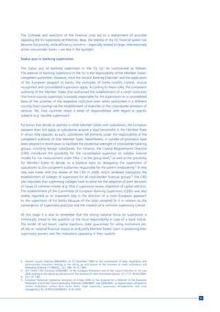 The outbreak and evolution of the financial crisis led to a realignment of priorities
regarding the EU supervisory architecture. Now, the stability of the EU financial system has
become the priority, while efficiency concerns – especially related to large, internationally
active cross-border banks – are less in the spotlight.

Status quo in banking supervision

The status quo of banking supervision in the EU can be summarised as follows:
The exercise of banking supervision in the EU is the responsibility of the Member States’
competent authorities. However, since the Second Banking Directive2 and the application
of the European passport to banks, the principles of home country control, mutual
recognition and consolidated supervision apply. According to these rules, the competent
authority of the Member States that authorised the establishment of a credit institution
(the home country supervisor) is broadly responsible for the supervision on a consolidated
basis of the activities of the respective institution even when performed in a different
country (host country) via the establishment of branches or the cross-border provision of
services. Yet, host countries retain a series of responsibilities with regard to specific
subjects (e.g. liquidity supervision).

For banks that decide to operate in other Member States with subsidiaries, the European
passport does not apply, as subsidiaries acquire a legal personality in the Member State
in which they operate; as such, subsidiaries fall primarily under the responsibility of the
competent authority of that Member State. Nevertheless, a number of provisions have
been adopted in recent years to facilitate the prudential oversight of cross-border banking
groups, including foreign subsidiaries. For instance, the Capital Requirements Directive
(CRD) introduced the possibility for the consolidated supervisor to validate internal
models for risk measurement under Pillar 1 at the group level,3 as well as the possibility
for Member States to decide on a bilateral basis on delegating the supervision of
subsidiaries to the competent authorities responsible for the parent undertaking.4 A new
step was made with the review of the CRD in 2009, which rendered mandatory the
establishment of colleges of supervisors for all cross-border financial groups.5 The CRD
also stipulates that supervisory colleges have to strive for the adoption of joint decisions
on issues of common interest (e.g. Pillar 2 supervisory review, imposition of capital add-ons).
The establishment of the Committee of European Banking Supervisors (CEBS) was also
widely regarded as an important step in the direction of a more European approach
to the supervision of EU banks because of the tasks assigned to it in relation to the
convergence of supervisory practices and the creation of a common supervisory culture.

At this stage it is vital to remember that the strong national focus on supervision is
intrinsically linked to the question of the fiscal responsibility in case of a bank failure.
The lender of last resort, capital injections, state guarantees for ailing institutions etc.
all rely on national financial resources and justify Member States’ claim in preserving their
supervisory powers over the institutions operating in their markets.




2   Second Council Directive 89/646/EEC of 15 December 1989 on the coordination of laws, regulations and
    administrative provisions relating to the taking up and pursuit of the business of credit institutions and
    amending Directive 77/780/EEC, OJ L 386, 30.12.1989.
3   Art. 129(2) CRD (Directive 2006/48/EC of the European Parliament and of the Council Directive of 14 June
    2006 relating to the taking up and pursuit of the business of credit institutions (recast), OJ L 177, 30.06.2006).
4   Art. 131 CRD.
5   European Parliament legislative resolution of 6 May 2009 on the proposal for a directive of the European
    Parliament and of the Council amending Directives 2006/48/EC and 2006/49/EC as regards banks affiliated to
    central institutions, certain own funds items, large exposures, supervisory arrangements, and crisis
    management P6_TA-PROV(2009)0367, 8.05.2009.


                                                                                                                         75
 