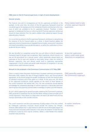 ESBG views on the EU financial supervision, in light of recent developments

General remarks

The financial crisis and its consequences put the EU supervisory architecture in the           Policy makers need to take
spotlight. At the same time, the reform of the EU supervisory framework should be              a holistic approach beyond
considered against the background of the multiplicity of factors contributing to the crisis,   supervision.
most of which are unrelated to the EU supervisory structure. Therefore, a holistic
approach is needed and the focus on reforming the EU financial supervision architecture
should not divert attention from the need to address other substantial aspects through
adequate policy measures.

It is crucial that any reform to the EU supervisory framework contributes to strengthening
the resilience of the EU financial system as a whole. It should therefore address the
supervisory concerns characterising an integrated financial market, among which interactions
and linked vulnerabilities (macro-prudential aspects), as well as the coordination of micro-
prudential decision-making.



Yet, also the effect on competition arising from any such reform to the EU supervisory         A two-tier supervisory
framework needs to be given due consideration. Most importantly, reforms should in no          system could create grave
way set the groundwork for a two-tier system, where systemically relevant banks are            distortions to competition.
supervised at the EU level and national or local banks remain under the control of
domestic supervisors. Any such division would result in supervisory asymmetries
inappropriate in the EU context and would create distortions of competition in the very
markets where credit institutions operate.

Remarks on the proposals in the Commission Communication of 27 May 2009

There is a need to repair the proven shortcomings in European supervisory arrangements.        ESBG generally supports
Particularly, ESBG supports the idea of bringing together macro- and micro-prudential          the Commission’s approach.
approaches, as this would compel the parallel consideration of both the financial safety
of individual institutions and of the system as a whole. At the same time, the reform
of the supervisory architecture should capitalise on the merits of those features of
the current framework that worked well. Thus, the new architecture should explicitly
acknowledge the comparative advantage of national supervisors in day-to-day supervision
stemming from their proximity and their better knowledge of markets and intermediaries.

As such, whilst supporting the general principles underlying the Commission’s proposals,
ESBG would like to emphasise that the concrete details relating to these principles are of
utmost importance. These details to a large extent still need to be determined and may
impinge substantially on the concrete outcome.



The current momentum and the acute awareness of policy-makers of the risks involved            A realistic timeframe
by inadequate supervisory structures should provide the impetus for changes.                   is necessary.
However, ESBG believes that it is also essential to take the time to thoroughly prepare the
future structures and avoid rushed measures. In this sense, the ambition to have the new
architecture in place by 2010 may be unrealistic. Rather, a more flexible time schedule
would be more promising.




                                                                                                                             77
 