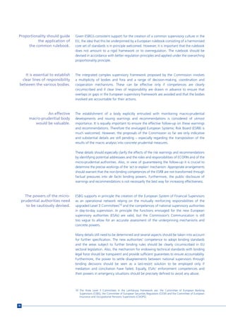 Proportionality should guide        Given ESBG’s consistent support for the creation of a common supervisory culture in the
          the application of        EU, the idea that this be underpinned by a European rulebook consisting of a harmonised
     the common rulebook.           core set of standards is in principle welcomed. However, it is important that the rulebook
                                    does not amount to a rigid framework or to overregulation. The rulebook should be
                                    devised in accordance with better regulation principles and applied under the overarching
                                    proportionality principle.



    It is essential to establish    The integrated complex supervisory framework proposed by the Commission involves
  clear lines of responsibility     a multiplicity of bodies and fora and a range of decision-making, coordination and
 between the various bodies.        cooperation mechanisms. These can be effective only if competences are clearly
                                    circumscribed and if clear lines of responsibility are drawn in advance to ensure that
                                    overlaps or gaps in the European supervisory framework are avoided and that the bodies
                                    involved are accountable for their actions.



                  An effective      The establishment of a body explicitly entrusted with monitoring macro-prudential
         macro-prudential body      developments and issuing warnings and recommendations is considered of utmost
            would be valuable.      importance. It is equally important to ensure the effective follow-up on these warnings
                                    and recommendations. Therefore the envisaged European Systemic Risk Board (ESRB) is
                                    much welcomed. However, the proposals of the Commission so far are only indicative
                                    and substantial details are still pending – especially regarding the transposition of the
                                    results of the macro analysis into concrete prudential measures.

                                    These details should especially clarify the effects of the risk warnings and recommendations
                                    by identifying potential addressees and the roles and responsibilities of ECOFIN and of the
                                    micro-prudential authorities. Also, in view of guaranteeing the follow-up it is crucial to
                                    determine the precise workings of the ‘act or explain’ mechanism. Appropriate arrangements
                                    should warrant that the non-binding competences of the ESRB are not transformed through
                                    factual pressures into de facto binding powers. Furthermore, the public disclosure of
                                    warnings and recommendations is not necessarily the best way for increasing effectiveness.



       The powers of the micro-     ESBG supports in principle the creation of the European System of Financial Supervisors
     prudential authorities need    as an operational network relying on the mutually reinforcing responsibilities of the
        to be cautiously devised.   upgraded Level 3 Committees10 and the competences of national supervisory authorities
                                    in day-to-day supervision. In principle the functions envisaged for the new European
                                    supervisory authorities (ESAs) are valid, but the Commission’s Communication is still
                                    too vague to allow for an accurate assessment of the underpinning mechanisms and
                                    concrete powers.

                                    Many details still need to be determined and several aspects should be taken into account
                                    for further specification. The new authorities’ competence to adopt binding standards
                                    and the areas subject to further binding rules should be clearly circumscribed in EU
                                    sectoral legislation. Also, the mechanism for endowing technical standards with binding
                                    legal force should be transparent and provide sufficient guarantees to ensure accountability.
                                    Furthermore, the power to settle disagreements between national supervisors through
                                    binding decisions should be seen as a last-resort solution to be employed only if
                                    mediation and conciliation have failed. Equally, ESAs’ enforcement competences and
                                    their powers in emergency situations should be precisely defined to avoid any abuse.



                                    10 The three Level 3 Committees in the Lamfalussy framework are: the Committee of European Banking
                                       Supervisors (CEBS), the Committee of European Securities Regulators (CESR) and the Committee of European
                                       Insurance and Occupational Pensions Supervisors (CEIOPS).


78
 