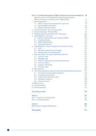 Part 3 – EU retail banking policy: ESBG contributions and recommendations           69
        Setting the scene: the EU approach to financial sector policy and
        ESBG’s contributions on the basis of the ‘Market Model’                         71
    1. Banking supervision                                                              73
        1.1. The EU institutional arrangements for supervision                          74
        1.2. The EU regulatory framework                                                80
        1.3. Deposit Guarantee Schemes                                                  87
    2. Financial reporting I – Fair value accounting                                    91
    3. Financial reporting II - IFRS and SMEs                                           97
    4. Wholesale payments and settlements infrastructure                               103
    5. Capital Markets I – Securities                                                  109
        5.1. Markets in Financial Instruments Directive (MiFID)                        109
        5.2. Prospectus Directive                                                      114
        5.3. Market Abuse Directive                                                    116
        5.4. Transparency Directive                                                    117
    6. Capital Markets II – Asset management and investment funds                      119
        6.1. UCITS                                                                     119
        6.2. Alternative investment fund managers                                      121
        6.3. Packaged retail investment products                                       122
    7. Consumer policy in the area of retail financial services                        125
        7.1. Consumer credit                                                           127
        7.2. Mortgage credit                                                           129
        7.3. Distance marketing of consumer financial services                         133
        7.4. Consumer redress                                                          135
        7.5. European contract law                                                     137
        7.6. Consumer rights                                                           139
    8. Retail payments                                                                 141
    9. Anti-money laundering, counter terrorist financing and financial institutions   151
        9.1. The third anti-money laundering directive                                 152
        9.2. Compliance at group level                                                 155
        9.3. Financial action task force – FATF                                        156
        9.4. Proliferation financing                                                   158
        9.5. Financial sanctions                                                       160
    10. SME financing                                                                  163
    11. Financial inclusion                                                            171
    12. Financial education                                                            175

    Concluding remarks                                                                 179

    Annex 1                                                                            181
    Part 1 – Structural and financial data                                             181
    Part 2 – EU Payments Data                                                          197

    Annex 2                                                                            203
    ESBG Charter for Responsible Business                                              203

    Bibliography                                                                       213




8
 